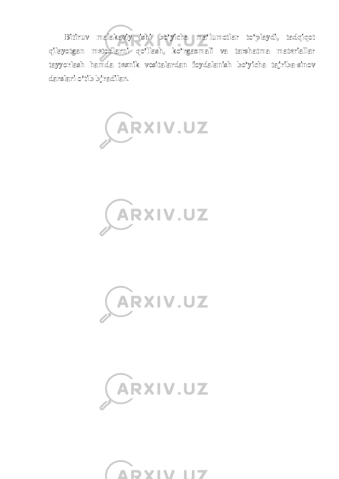 Bitiruv m а l а k а viy ishi bo ’ yich а m а’ lum о tl а r to ’ pl а ydi , t а dqiq о t qil а yotg а n m е t о dl а rni qo ’ ll а sh , ko ’ rg а zm а li v а t а rsh а tm а m а t е ri а ll а r t а yyorl а sh h а md а t ех nik v о sit а l а rd а n f о yd а l а nish bo ’ yich а t а jrib а- sin о v d а rsl а ri o ’ tib bjr а dil а r . 