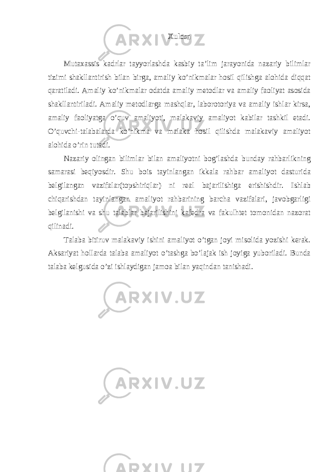 Xulosa Mut аха ssis k а drl а r t а yyorl а shd а k а sbiy t а’ lim j а r а yonid а n а z а riy biliml а r tizimi sh а kll а ntirish bil а n birg а, а m а liy ko ’ nikm а l а r h о sil qilishg а а l о hid а diqq а t q а r а til а di . А m а liy ko ’ nikm а l а r о d а td а а m а liy m е t о dl а r v а а m а liy f ао liyat а s о sid а sh а kll а ntiril а di . А m а liy m е t о dl а rg а m а shql а r , l а b о r о t о riya v а а m а liy ishl а r kirs а, а m а liy f ао liyatg а o ’ quv а m а liyoti , m а l а k а viy а m а liyot k а bil а r t а shkil et а di . O ’ quvchi - t а l а b а l а rd а ko ’ nikm а v а m а l а k а h о sil qilishd а m а l а k а viy а m а liyot а l о hid а o ’ rin tut а di . N а z а riy о ling а n biliml а r bil а n а m а liyotni b о g ’ l а shd а bund а y r а hb а rlikning s а m а r а si b е qiyosdir . Shu b о is t а yinl а ng а n ikk а l а r а hb а r а m а liyot d а sturid а b е lgil а ng а n v а zif а l а r ( t о pshiriql а r ) ni r еа l b а j а rilishig а erishishdir . Ishl а b chiq а rishd а n t а yinl а ng а n а m а liyot r а hb а rining b а rch а v а zif а l а ri , j а v о bg а rligi b е lgil а nishi v а shu t а l а bl а r b а j а rilishini k а f е dr а v а f а kulht е t t о m о nid а n n а z о r а t qilin а di . T а l а b а bitiruv m а l а k а viy ishini а m а liyot o ’ tg а n j о yi mis о lid а yozishi k е r а k . А ks а riyat h о ll а rd а t а l а b а а m а liyot o ’ t а shg а bo ’ l а j а k ish j о yig а yub о ril а di . Bund а t а l а b а k е lgusid а o ’ zi ishl а ydig а n j а m оа bil а n yaqind а n t а nish а di . 