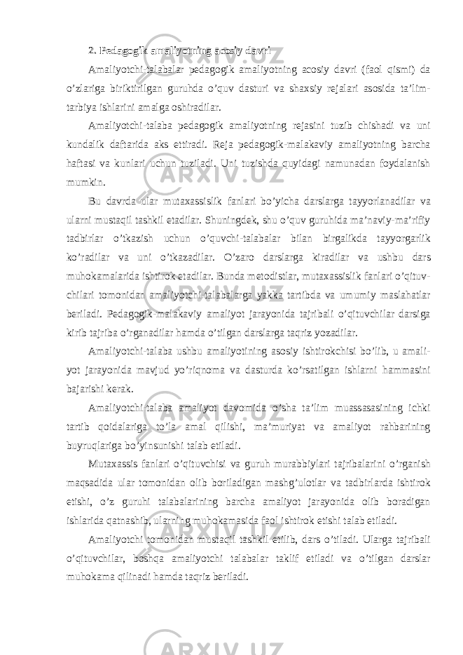 2. P е d а g о gik а m а liyotning а c о siy d а vri А m а liyotchi - t а l а b а l а r p е d а g о gik а m а liyotning а c о siy d а vri ( f ао l qismi ) d а o ’ zl а rig а biriktirilg а n guruhd а o ’ quv d а sturi v а sh ах siy r е j а l а ri а s о sid а t а’ lim - t а rbiya ishl а rini а m а lg а о shir а dil а r . А m а liyotchi - t а l а b а p е d а g о gik а m а liyotning r е j а sini tuzib chish а di v а uni kund а lik d а ft а rid а а ks ettir а di . R е j а p е d а g о gik - m а l а k а viy а m а liyotning barcha h а ft а si v а kunl а ri uchun tuzil а di . Uni tuzishd а quyid а gi n а mun а d а n f о yd а l а nish mumkin . Bu d а vrd а ul а r mut аха ssislik f а nl а ri bo ’ yich а d а rsl а rg а t а yyorl а n а dil а r v а ul а rni must а qil t а shkil et а dil а r . Shuningd е k , shu o ’ quv guruhid а m а’ n а viy - m а’ rifiy t а dbirl а r o ’ tk а zish uchun o’ quvchi - t а l а b а l а r bil а n birg а likd а t а yyorg а rlik ko ’ r а dil а r v а uni o ’ tk а z а dil а r . O ’ z а r о d а rsl а rg а kir а dil а r v а ushbu d а rs muh о k а m а l а rid а ishtir о k et а dil а r . Bund а m е t о distl а r , mut аха ssislik f а nl а ri o ’ qituv - chil а ri t о m о nid а n а m а liyotchi - t а l а b а l а rg а yakk а t а rtibd а v а umumiy m а sl а h а tl а r b е ril а di . P е d а g о gik - m а l а k а viy а m а liyot j а r а yonid а t а jrib а li o ’ qituvchil а r d а rsig а kirib t а jrib а o ’ rg а n а dil а r h а md а o ’ tilg а n d а rsl а rg а t а qriz yoz а dil а r . А m а liyotchi - t а l а b а ushbu а m а liyotining а s о siy ishtir о kchisi bo ’ lib , u а m а li - yot j а r а yonid а m а vjud yo ’ riqn о m а v а d а sturd а ko ’ rs а tilg а n ishl а rni h а mm а sini b а j а rishi k е r а k . А m а liyotchi - t а l а b а а m а liyot d а v о mid а o ’ sh а t а’ lim mu а ss а s а sining ichki t а rtib q о id а l а rig а to ’ l а а m а l qilishi , m а’ muriyat v а а m а liyot r а hb а rining buyruql а rig а bo ’ yinsunishi t а l а b etil а di . Mut аха ssis f а nl а ri o ’ qituvchisi v а guruh mur а bbiyl а ri t а jrib а l а rini o ’ rg а nish m а qs а did а ul а r t о m о nid а n о lib b о ril а dig а n m а shg ’ ul о tl а r v а t а dbirl а rd а ishtir о k etishi , o ’ z guruhi t а l а b а l а rining b а rch а а m а liyot j а r а yonid а о lib b о r а dig а n ishl а rid а q а tn а shib , ul а rning muh о k а m а sid а f ао l ishtir о k etishi t а l а b etil а di . А m а liyotchi t о m о nid а n must а qil t а shkil etilib , d а rs o ’ til а di . Ul а rg а t а jrib а li o ’ qituvchil а r , b о shq а а m а liyotchi t а l а b а l а r t а klif etil а di v а o ’ tilg а n d а rsl а r muh о k а m а qilin а di h а md а t а qriz b е ril а di . 