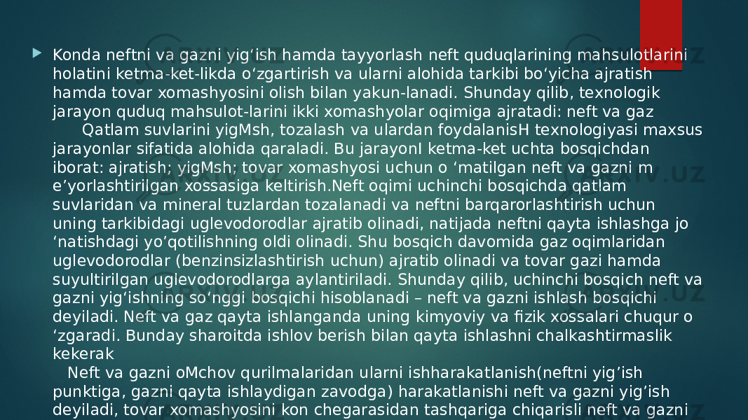  Konda neftni va gazni yig‘ish hamda tayyorlash neft quduqlarining mahsulotlarini holatini ketma-ket-likda o‘zgartirish va ularni alohida tarkibi bo‘yicha ajratish hamda tovar xomashyosini olish bilan yakun-lanadi. Shunday qilib, texnologik jarayon quduq mahsulot-larini ikki xomashyolar oqimiga ajratadi: neft va gaz Qatlam suvlarini yigMsh, tozalash va ulardan foydalanisH texnologiyasi maxsus jarayonlar sifatida alohida qaraladi. Bu jarayonI ketma-ket uchta bosqichdan iborat: ajratish; yigMsh; tovar xomashyosi uchun o ‘matilgan neft va gazni m e’yorlashtirilgan xossasiga keltirish.Neft oqimi uchinchi bosqichda qatlam suvlaridan va mineral tuzlardan tozalanadi va neftni barqarorlashtirish uchun uning tarkibidagi uglevodorodlar ajratib olinadi, natijada neftni qayta ishlashga jo ‘natishdagi yo’qotilishning oldi olinadi. Shu bosqich davomida gaz oqimlaridan uglevodorodlar (benzinsizlashtirish uchun) ajratib olinadi va tovar gazi hamda suyultirilgan uglevodorodlarga aylantiriladi. Shunday qilib, uchinchi bosqich neft va gazni yig‘ishning so‘nggi bosqichi hisoblanadi – neft va gazni ishlash bosqichi deyiladi. Neft va gaz qayta ishlanganda uning kimyoviy va fizik xossalari chuqur o ‘zgaradi. Bunday sharoitda ishlov berish bilan qayta ishlashni chalkashtirmaslik kekerak Neft va gazni oMchov qurilmalaridan ularni ishharakatlanish(neftni yig’ish punktiga, gazni qayta ishlaydigan zavodga) harakatlanishi neft va gazni yig’ish deyiladi, tovar xomashyosini kon chegarasidan tashqariga chiqarisli neft va gazni tashish deyiladi. 