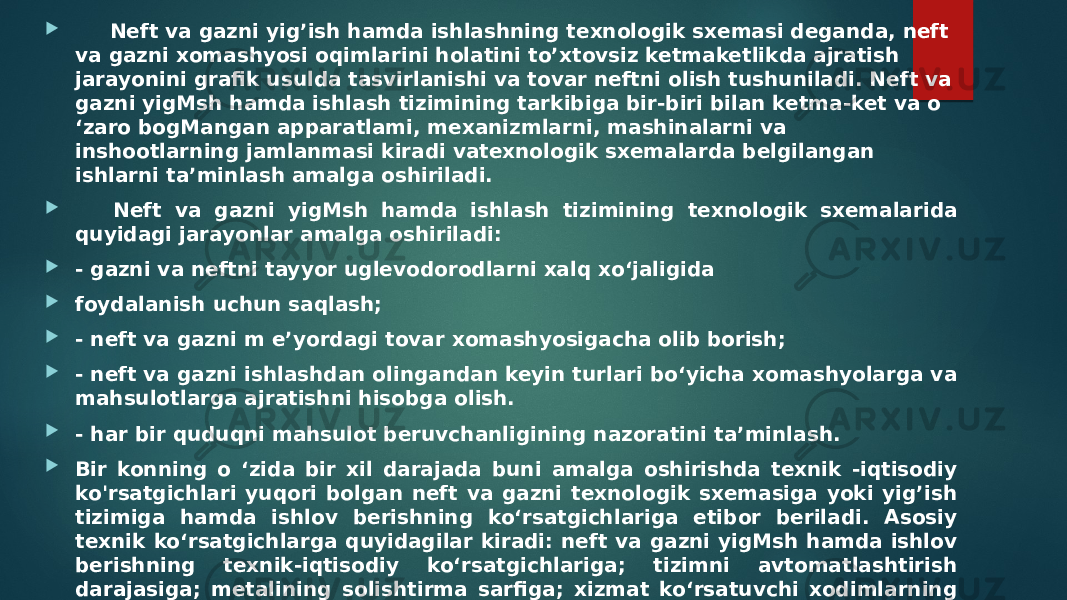  Neft va gazni yig’ish hamda ishlashning texnologik sxemasi deganda, neft va gazni xomashyosi oqimlarini holatini to’xtovsiz ketmaketlikda ajratish jarayonini grafik usulda tasvirlanishi va tovar neftni olish tushuniladi. Neft va gazni yigMsh hamda ishlash tizimining tarkibiga bir-biri bilan ketma-ket va o ‘zaro bogMangan apparatlami, mexanizmlarni, mashinalarni va inshootlarning jamlanmasi kiradi vatexnologik sxemalarda belgilangan ishlarni ta’minlash amalga oshiriladi.  Neft va gazni yigMsh hamda ishlash tizimining texnologik sxemalarida quyidagi jarayonlar amalga oshiriladi:  - gazni va neftni tayyor uglevodorodlarni xalq xo‘jaligida  foydalanish uchun saqlash;  - neft va gazni m e’yordagi tovar xomashyosigacha olib borish;  - neft va gazni ishlashdan olingandan keyin turlari bo‘yicha xomashyolarga va mahsulotlarga ajratishni hisobga olish.  - har bir quduqni mahsulot beruvchanligining nazoratini ta’minlash.  Bir konning o ‘zida bir xil darajada buni amalga oshirishda texnik -iqtisodiy ko&#39;rsatgichlari yuqori bolgan neft va gazni texnologik sxemasiga yoki yig’ish tizimiga hamda ishlov berishning ko‘rsatgichlariga etibor beriladi. Asosiy texnik ko‘rsatgichlarga quyidagilar kiradi: neft va gazni yigMsh hamda ishlov berishning texnik-iqtisodiy ko‘rsatgichlariga; tizimni avtomatlashtirish darajasiga; metalining solishtirma sarfiga; xizmat ko‘rsatuvchi xodimlarning soniga. elektr energiyasini solishtirma sarfiga va boshqalarga. 