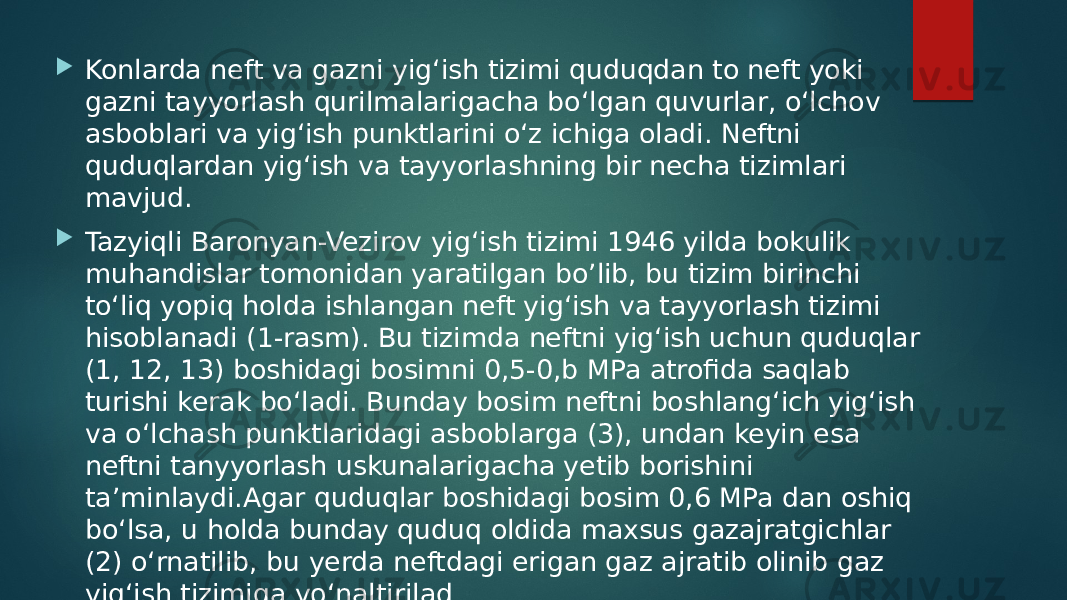  Konlarda neft va gazni yig‘ish tizimi quduqdan to neft yoki gazni tayyorlash qurilmalarigacha bo‘lgan quvurlar, o‘lchov asboblari va yig‘ish punktlarini o‘z ichiga oladi. Neftni quduqlardan yig‘ish va tayyorlashning bir necha tizimlari mavjud.  Tazyiqli Baronyan-Vezirov yig‘ish tizimi 1946 yilda bokulik muhandislar tomonidan yaratilgan bo’lib, bu tizim birinchi to‘liq yopiq holda ishlangan neft yig‘ish va tayyorlash tizimi hisoblanadi (1-rasm). Bu tizimda neftni yig‘ish uchun quduqlar (1, 12, 13) boshidagi bosimni 0,5-0,b MPa atrofida saqlab turishi kerak bo‘ladi. Bunday bosim neftni boshlang‘ich yig‘ish va o‘lchash punktlaridagi asboblarga (3), undan keyin esa neftni tanyyorlash uskunalarigacha yetib borishini ta’minlaydi.Agar quduqlar boshidagi bosim 0,6 MPa dan oshiq bo‘lsa, u holda bunday quduq oldida maxsus gazajratgichlar (2) o‘rnatilib, bu yerda neftdagi erigan gaz ajratib olinib gaz yig‘ish tizimiga yo‘naltirilad 