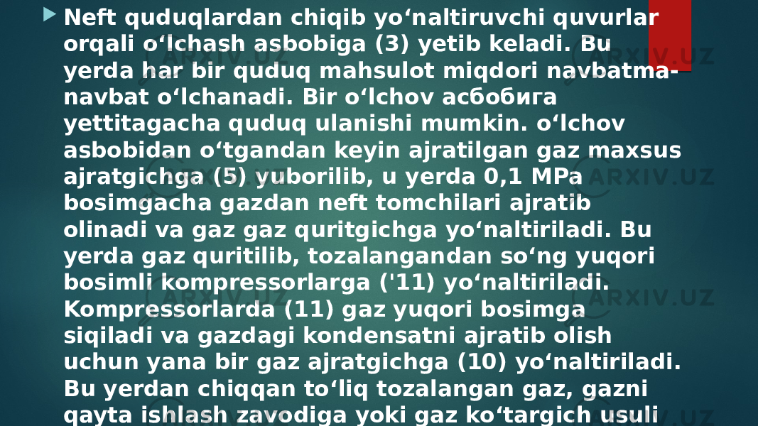  Neft quduqlardan chiqib yo‘naltiruvchi quvurlar orqali o‘lchash asbobiga (3) yetib keladi. Bu yerda har bir quduq mahsulot miqdori navbatma- navbat o‘lchanadi. Bir o‘lchov асбобига yettitagacha quduq ulanishi mumkin. o‘lchov asbobidan o‘tgandan keyin ajratilgan gaz maxsus ajratgichga (5) yuborilib, u yerda 0,1 MPa bosimgacha gazdan neft tomchilari ajratib olinadi va gaz gaz quritgichga yo‘naltiriladi. Bu yerda gaz quritilib, tozalangandan so‘ng yuqori bosimli kompressorlarga (&#39;11) yo‘naltiriladi. Kompressorlarda (11) gaz yuqori bosimga siqiladi va gazdagi kondensatni ajratib olish uchun yana bir gaz ajratgichga (10) yo‘naltiriladi. Bu yerdan chiqqan to‘liq tozalangan gaz, gazni qayta ishlash zavodiga yoki gaz ko‘targich usuli bilan ishlayotgan quduqlarga (13) yuboriladi. O‘lchov asboblaridan chiqqan neft tindirgichlarga 