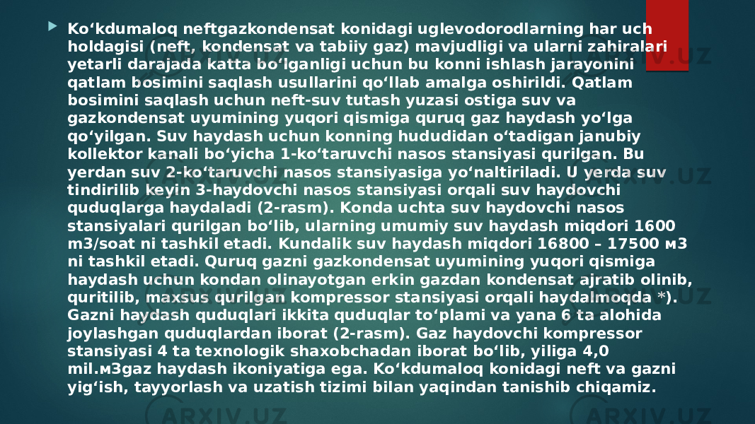  Ko‘kdumaloq neftgazkondensat konidagi uglevodorodlarning har uch holdagisi (neft, kondensat va tabiiy gaz) mavjudligi va ularni zahiralari yetarli darajada katta bo‘lganligi uchun bu konni ishlash jarayonini qatlam bosimini saqlash usullarini qo‘llab amalga oshirildi. Qatlam bosimini saqlash uchun neft-suv tutash yuzasi ostiga suv va gazkondensat uyumining yuqori qismiga quruq gaz haydash yo‘lga qo‘yilgan. Suv haydash uchun konning hududidan o‘tadigan janubiy kollektor kanali bo‘yicha 1-ko‘taruvchi nasos stansiyasi qurilgan. Bu yerdan suv 2-ko‘taruvchi nasos stansiyasiga yo‘naltiriladi. U yerda suv tindirilib keyin 3-haydovchi nasos stansiyasi orqali suv haydovchi quduqlarga haydaladi (2-rasm). Konda uchta suv haydovchi nasos stansiyalari qurilgan bo‘lib, ularning umumiy suv haydash miqdori 1600 m3/soat ni tashkil etadi. Kundalik suv haydash miqdori 16800 – 17500 м3 ni tashkil etadi. Quruq gazni gazkondensat uyumining yuqori qismiga haydash uchun kondan olinayotgan erkin gazdan kondensat ajratib olinib, quritilib, maxsus qurilgan kompressor stansiyasi orqali haydalmoqda *). Gazni haydash quduqlari ikkita quduqlar to‘plami va yana 6 ta alohida joylashgan quduqlardan iborat (2-rasm). Gaz haydovchi kompressor stansiyasi 4 ta texnologik shaxobchadan iborat bo‘lib, yiliga 4,0 mil.мЗgaz haydash ikoniyatiga ega. Ko‘kdumaloq konidagi neft va gazni yig‘ish, tayyorlash va uzatish tizimi bilan yaqindan tanishib chiqamiz. 