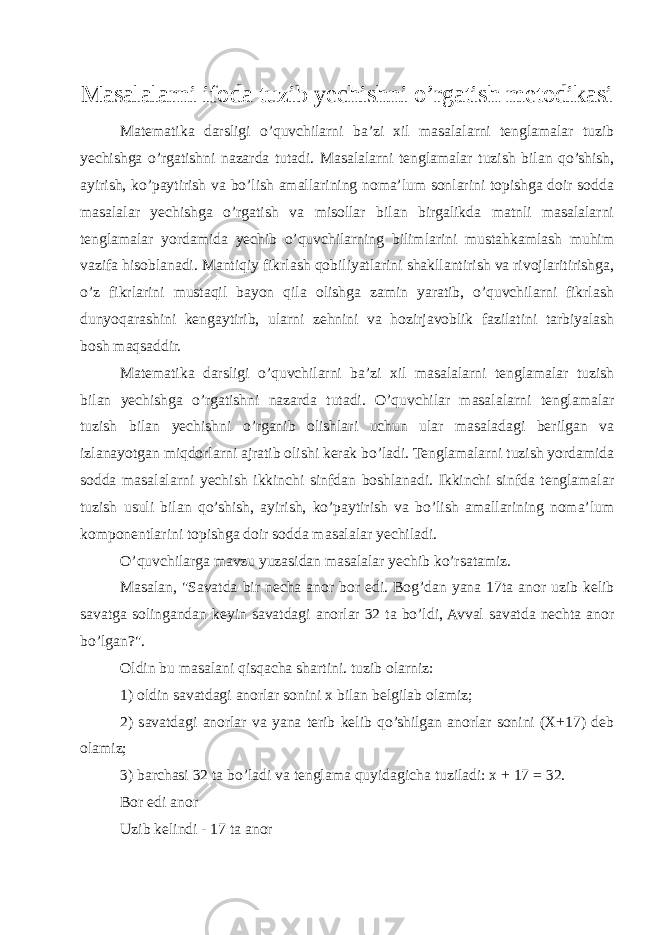 M asalalar ni ifoda tuzib yechishni o’rgatish metodikasi Matematika darsligi o’quvchilarni ba’zi xil masalalarni tenglamalar tuzib yechishga o’rgatishni nazarda tutadi. Masalalarni tenglamalar tuzish bilan qo’shish, ayirish, ko’paytirish va bo’lish amallarining noma’lum sonlarini topishga doir sodda masalalar yechishga o’rgatish va misollar bilan birgalikda matnli masalalarni tenglamalar yordamida yechib o’quvchilarning bilimlarini mustahkamlash muhim vazifa hisoblanadi. Mantiqiy fikrlash qobiliyatlarini shakllantirish va rivojlaritirishga, o’z fikrlarini mustaqil bayon qila olishga zamin yaratib, o’quvchilarni fikrlash dunyoqarashini kengaytirib, ularni zehnini va hozirjavoblik fazilatini tarbiyalash bosh maqsaddir. Matematika darsligi o’quvchilarni ba’zi xil masalalarni tenglamalar tuzish bilan yechishga o’rgatishni nazarda tutadi. O’quvchilar masalalarni tenglamalar tuzish bilan yechishni o’rganib olishlari uchun ular masaladagi berilgan va izlanayotgan miqdorlarni ajratib olishi kerak bo’ladi. Tenglamalarni tuzish yordamida sodda masalalarni yechish ikkinchi sinfdan boshlanadi. Ikkinchi sinfda tenglamalar tuzish usuli bilan qo’shish, ayirish, ko’paytirish va bo’lish amallarining noma’lum komponentlarini topishga doir sodda masalalar yechiladi. O’quvchilarga mavzu yuzasidan masalalar yechib ko’rsatamiz. Masalan, &#34;Savatda bir necha anor bor edi. Bog’dan yana 17ta anor uzib kelib savatga solingandan keyin savatdagi anorlar 32 ta bo’ldi, Avval savatda nechta anor bo’lgan?&#34;. Oldin bu masalani qisqacha shartini. tuzib olarniz: 1) oldin savatdagi anorlar sonini x bilan belgilab olamiz; 2) savatdagi anorlar va yana terib kelib qo’shilgan anorlar sonini (X+17) deb olamiz; 3) barchasi 32 ta bo’ladi va tenglama quyidagicha tuziladi: x + 17 = 32. Bor edi anor Uzib kelindi - 17 ta anor 