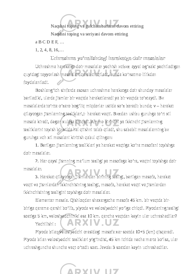 Naqshni toping va gulchambarlarni davom ettiring Naqshni toping va seriyani davom ettiring a B C D E F, … 1, 2, 4, 8, 16,… Uchrashma yo’nalishdagi harakatga doir masalalar Uchrashma harakatga doir masalalar yechish исЬип аууаl og’zaki yechiladigan quyidagi tayyorlash masalalari qarab chiqiladi, bunda ko’rsatma-lilikdan foydalaniladi. Boshlang’ich sinfarda asosan uchrashma harakatga doir   shunday masalalar beriladiki, ularda jismlar bir vaqtda harakatlanadi уа bir vaqtda to’xtaydi. Ви masalalarda to’rtta о’zaro bog’liq miqdorlar ustida so’z boradi: bunda; v – harakat qilayotgan jismlarning tezliklari,t- harakat vaqti. Випdan ushbu guruhga to’rt   xil masala kiradi, degan xulosa chiqadi. Ammo birinchi уа ikkinchi jismlarning tezliklarini topish bir xilda hаl qiishni talab qiladi, shu sababli masalalarning bи guruhga исh хil masalani kiritish qabul qilingan: 1. Berilgan jismlarning tezliklari уа harakat vaqtiga ko’ra masofani topishga doir masalalar. 2. Har qaysi jisrnning ma’lum tezligi уа masofaga ko’ra, vaqtni topishga doir masalalar. 3. Harakat qilayotgan   jisrnlardan birining tezligi, berilgan masofa, harakat vaqti va jisrnlardan   ikkinchisining tezligi, rnasofa, harakat vaqti va jismlardan ikkinchisining tezligini topishga doir masalalar. Elementar masala. Qishloqdan shaxargacha masofa 45 km. bir vaqtda bir- biriga qarama-qarshi bo’lib, piyoda va velosipedchi yo’lga chiqdi. Piyodaning tezligi soatiga 5 km, velosipedchiniki esa 10 km. qancha vaqtdan keyin ular uchrashadilar? Yechilishi : Piyoda bilan velosipedchi orasidagi masofa xar soatda 10+5 (km) qisqaradi. Piyoda bilan velosipedchi tezliklari yig’indisi, 45 km ichida necha marta bo’lsa, ular uchrashguncha shuncha vaqt o’tadi: soat. Javob: 3 soatdan keyin uchrashadilar. 