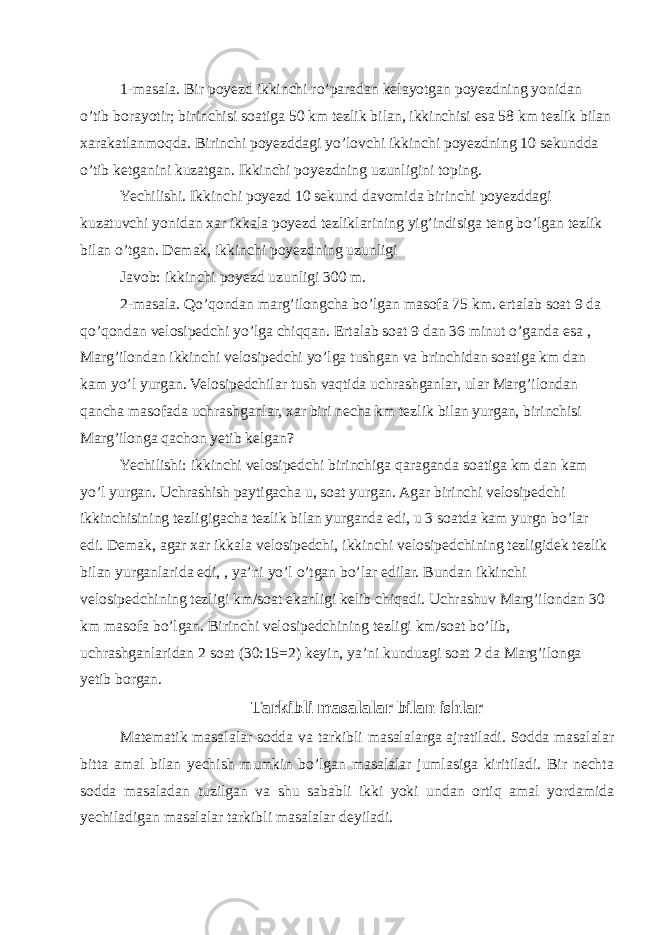 1-masala. Bir poyezd ikkinchi ro’paradan kelayotgan poyezdning yonidan o’tib borayotir; birinchisi soatiga 50 km tezlik bilan, ikkinchisi esa 58 km tezlik bilan xarakatlanmoqda. Birinchi poyezddagi yo’lovchi ikkinchi poyezdning 10 sekundda o’tib ketganini kuzatgan. Ikkinchi poyezdning uzunligini toping. Yechilishi. Ikkinchi poyezd 10 sekund davomida birinchi poyezddagi kuzatuvchi yonidan xar ikkala poyezd tezliklarining yig’indisiga teng bo’lgan tezlik bilan o’tgan. Demak, ikkinchi poyezdning uzunligi Javob: ikkinchi poyezd uzunligi 300 m. 2-masala. Qo’qondan marg’ilongcha bo’lgan masofa 75 km. ertalab soat 9 da qo’qondan velosipedchi yo’lga chiqqan. Ertalab soat 9 dan 36 minut o’ganda esa , Marg’ilondan ikkinchi velosipedchi yo’lga tushgan va brinchidan soatiga km dan kam yo’l yurgan. Velosipedchilar tush vaqtida uchrashganlar, ular Marg’ilondan qancha masofada uchrashganlar, xar biri necha km tezlik bilan yurgan, birinchisi Marg’ilonga qachon yetib kelgan? Yechilishi: ikkinchi velosipedchi birinchiga qaraganda soatiga km dan kam yo’l yurgan. Uchrashish paytigacha u, soat yurgan. Agar birinchi velosipedchi ikkinchisining tezligigacha tezlik bilan yurganda edi, u 3 soatda kam yurgn bo’lar edi. Demak, agar xar ikkala velosipedchi, ikkinchi velosipedchining tezligidek tezlik bilan yurganlarida edi, , ya’ni yo’l o’tgan bo’lar edilar. Bundan ikkinchi velosipedchining tezligi km/soat ekanligi kelib chiqadi. Uchrashuv Marg’ilondan 30 km masofa bo’lgan. Birinchi velosipedchining tezligi km/soat bo’lib, uchrashganlaridan 2 soat (30:15=2) keyin, ya’ni kunduzgi soat 2 da Marg’ilonga yetib borgan. Tarkibli masalalar bilan ishlar Matematik masalalar sodda va tarkibli masalalarga ajratiladi. Sodda masalalar bitta amal bilan yechish mumkin bo’lgan masalalar jumlasiga kiritiladi. Bir nechta sodda masaladan tuzilgan va shu sababli ikki yoki undan ortiq amal yordamida yechiladigan masalalar tarkibli masalalar deyiladi. 