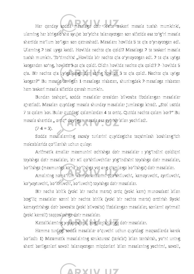 Har qanday sodda masalaga doir ikkita teskari masala tuzish mumkinki, ularning har biriga o’sha syujet bo’yicha izlanayotgan son sifatida esa to’g’ri masala shartida ma’lum bo’lgan son qatnashadi. Masalan: hovlida 5 ta qiz o’ynayotgan edi. Ularning 2 tasi uyga ketdi. Hovlida nechta qiz qoldi? Masalaga 2 ta teskari masala tuzish mumkin. To’tirnchisi „Hovlida bir nechta qiz o’ynayotgan edi. 2 ta qiz uyiga ketgandan so’ng, hovlida 3 ta qiz qoldi. Oldin hovlida nechta qiz qoldi? 2- hovlida 5 qiz. Bir nechta qiz uyiga ketgandan so’ng hovlida 3 ta qiz qoldi. Nechta qiz uyiga ketgan?” Bu masala berilgan 1-masalaga nisbatan, shuningdek 2-masalaga nisbatan ham teskari masala sifatida qarash mumkin. Bundan tashqari, sodda masalalar orasidan bilvosita ifodalangan masalalar ajratiladi. Masalan quyidagi masala shunday masalalar jumlasiga kiradi. „Stol ustida 7 ta qalam bor. Bular qutidagi qalamlardan 4 ta ortiq. Qutida nechta qalam bor?” Bu masala shartida „ ortiq” deyilgan masala esa ayirish bilan yechiladi. (7-4 = 3). Sodda masalalarning asosiy turlarini quyidagicha taqsimlash boshlang’ich maktablarida qo’llanish uchun qulay: Arifmetik amallar mazmunini ochishga doir masalalar : yig’indini qoldiqni topishga doir masalalar, bir xil qo’shiluvchilar yig’indisini topishga doir masalalar, bo’lishga (mazmuniga ko’ra bo’lishga vat eng qismlarga bo’lishga) doir masalalar. Amalning noma’lum komponentlarini (qo’shiluvchi, kamayuvchi, ayriluvchi, ko’paytuvchi, bo’linuvchi, bo’luvchi) topishga doir masalalar. Bir necha birlik (yoki bir necha marta) ortiq (yoki kam) munosabati bilan bog’liq masalalar sonni bir nechta birlik (yoki bir nechta marta) orttirish 9yoki kamaytirishga doir bevosita (yoki bilvosita) ifodalangan masalalar, sonlarni ayirmali (yoki karrali) taqqoslashga doir masalalar. Kattaliklaming proportsional bog’lanishlariga doir masalalar. Hamma turdagi sodda masalalar o’quvchi uchun quyidagi maqsadlarda kerak bo’ladi: 1) Matematik masalalning strukturasi (tarkibi) bilan tanishish, ya’ni uning sharti berilganlari savoli izlanayotgan miqdorlari bilan masalaning yechimi, savoli, 