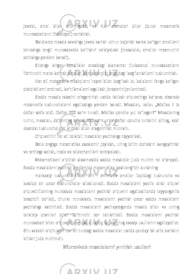 javobi, amal bilan shuningdek, va h.k. atamalari bilan (bular matematik munosabatlarni ifodalaydi) tanishish. Bolalarda masala savoliga javob berish uchun bajarish kerak bo’lgan amallami tanlashga ongli munosabatda bo’lishni tarbiyalash (masalalar, amallar mazmunini ochishga yordam beradi). Shatrga kirgan kattaliklar orasidagi elementar funksional munosabatlarni To’tirnchi marta ko’rish amallar komponentlar orasidagi bog’lanishlami tushuntirish. Har xil matematik mashqlarni hayot bilan bog’lash bu bolalarni fanga bo’lgan qiziqishlami orttiradi, ko’nikmalami egallash jarayoninijonlantiradi. Sodda masala tekstini o’zgartirish ustida ishlash o’quvchiga ko’proq obstrakt matematik tushunchalarni egallashga yordam beradi. Masalan, ushbu „Malika 7 ta daftar sotib oldi. Daftar 200 so’m turadi. Malika qancha pul to’lagan?” Masalaning turini, masalan, daftaming bahosi 200 so’m, 7 ta daftar qancha turishini biling, kabi abstrakt tushunchalarni kiritish bilan o’zgartirish mumkin. O’quvchini har xil tarkibli masalalar yechishga tayyorlash. Bola ongiga matematika asoslarini joylash, uning bilim doirasini kengaytirish va tartibga solish, iroda va talabchanlikni tarbiyalash. Matematikani o’qitish sistemasida sodda masalalar juda muhim rol o’ynaydi. Sodda masalalarni yechish yordamida matematika boshlang’ich kursining markaziy tushunchalaridan biri - arifmetik amallar liaqidagi tushuncha va bosliqa bir qator tushunchalar sliakllanadi. Sodda masalalami yeclia olisli o’quvi o’quvcliilaming murakkab masalalarni yechish o’quvini egallaslilarida tayyorgarlik bosqiclii bo’ladi, chunki murakkab. masalalarni yechish qator sodda masalalami yechishga keltiriladi. Sodda masalalarni yechayotganda masala bilan va uning tarkibiy qismlari bilan To’tirnchi bor tanishiladi. Sodda masalalami yechish munosabati bilan o’quvchilar masala ustida ishlashning asosiy usullarini egallaydilar. Shu sababli o’qituvchi liar bir turdagi sodda masalalar ustida qanday ish olib borishni bilishi juda muhimdir. Murakkab masalalarni yechish usullari 