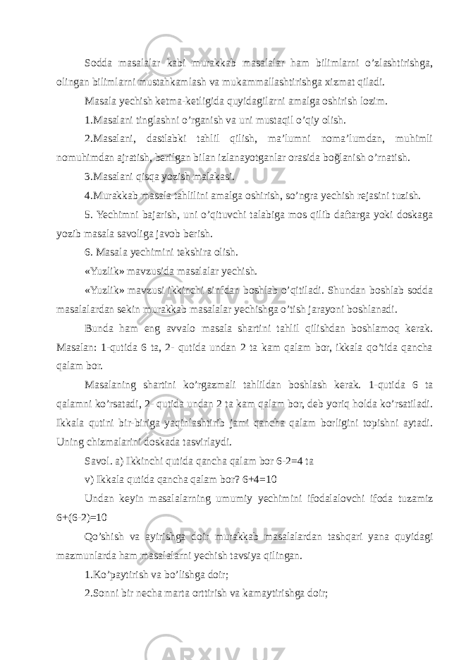 Sodda masalalar kabi murakkab masalalar ham bilimlarni o’zlashtirishga, olingan bilimlarni mustahkamlash va mukammallashtirishga xizmat qiladi. Masala yechish ketma-ketligida quyidagilarni amalga oshirish lozim. 1.Masalani tinglashni o’rganish va uni mustaqil o’qiy olish. 2.Masalani, dastlabki tahlil qilish, ma’lumni noma’lumdan, muhimli nomuhimdan ajratish, berilgan bilan izlanayotganlar orasida boğlanish o’rnatish. 3.Masalani qisqa yozish malakasi. 4.Murakkab masala tahlilini amalga oshirish, so’ngra yechish rejasini tuzish. 5. Yechimni bajarish, uni o’qituvchi talabiga mos qilib daftarga yoki doskaga yozib masala savoliga javob berish. 6. Masala yechimini tekshira olish. «Yuzlik» mavzusida masalalar yechish. «Yuzlik» mavzusi ikkinchi sinfdan boshlab o’qitiladi. Shundan boshlab sodda masalalardan sekin murakkab masalalar yechishga o’tish jarayoni boshlanadi. Bunda ham eng avvalo masala shartini tahlil qilishdan boshlamoq kerak. Masalan: 1-qutida 6 ta, 2- qutida undan 2 ta kam qalam bor, ikkala qo’tida qancha qalam bor. Masalaning shartini ko’rgazmali tahlildan boshlash kerak. 1-qutida 6 ta qalamni ko’rsatadi, 2- qutida undan 2 ta kam qalam bor, deb yoriq holda ko’rsatiladi. Ikkala qutini bir-biriga yaqinlashtirib jami qancha qalam borligini topishni aytadi. Uning chizmalarini doskada tasvirlaydi. Savol. a) Ikkinchi qutida qancha qalam bor 6-2=4 ta v) Ikkala qutida qancha qalam bor? 6+4=10 Undan keyin masalalarning umumiy yechimini ifodalalovchi ifoda tuzamiz 6+(6-2)=10 Qo’shish va ayirishga doir murakkab masalalardan tashqari yana quyidagi mazmunlarda ham masalalarni yechish tavsiya qilingan. 1.Ko’paytirish va bo’lishga doir; 2.Sonni bir necha marta orttirish va kamaytirishga doir; 