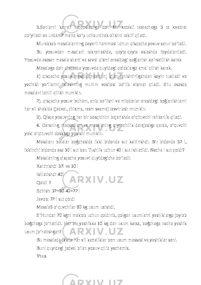 3.Sonlarni karrali taqqoslashga doir M: katakli taxtachaga 3 ta kvadrat qo’yiladi va undan 2 marta ko’p uchburchak olishni taklif qiladi. Murakkab masalalarning deyarli hammasi uchun qisqacha yozuv zarur bo’ladi. Bu yozuvdan masalani takrorlashda, qayta-qayta eslashda foydalaniladi. Yozuvda asosan masala sharti va savol qismi orasidagi boğlanish ko’rsatilish kerak Masalaga doir qisqacha yozuvda quyidagi qoidalarga amal qilish kerak. 1) qisqacha yozuv masala mazmuni bilan tanishtirilgandan keyin tuziladi va yechish yo’llarini izlashning muhim vositasi bo’lib xizmat qiladi. Shu asosda masalani tahlil qilish mumkin. 2). qisqacha yozuv ixcham, aniq bo’lishi va miqdorlar orasidagi boğlanishlarni har xil shaklda (jadval, chizma, rasm sxema) tasvirlash mumkin. 3). Qisqa yozuvning har bir bosqichini bajarishda o’qituvchi rahbarlik qiladi. 4. Darsning maqsadlari va masalaning qiyinchilik darajasiga qarab, o’quvchi yoki o’qituvchi doskaga yozishi mumkin. Masalan: bolalar boğchasida ikki bidonda sut keltirishdi. Bir bidonda 32 l, ikkinchi bidonda esa 30 l sut bor. Tushlik uchun 40 l sut ishlatildi. Necha l sut qoldi? Masalaning qisqacha yozuvi quyidagicha bo’ladi: Keltirishdi-32l va 30 l Ishlatishdi-40l Qoldi-? Echish: 32+30-40=22 l Javob: 22 l sut qoldi Masala6 o’quvchilar 80 kg uzum uzishdi. S’Hundan 20 kgni maktab uchun qoldirib, qolgan uzumlarni yashiklarga joylab boğchaga jo’natildi. Har bir yashikka 10 kg dan uzum ketsa, boğchaga necha yashik uzum jo’natishgan? Bu masalada ikkita har xil kattaliklar bor: uzum massasi va yashiklar soni. Buni quyidagi jadval bilan yozuv qilib yechamiz. Узил 