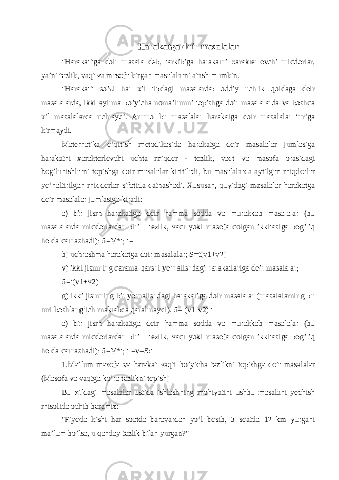 Harakatga doir masalalar &#34;Harakat&#34;ga doir masala deb, tarkibiga harakatni xarakterlovchi miqdorlar, ya’ni tezlik, vaqt va masofa kirgan masalalarni atash mumkin. &#34;Harakat&#34; so’zi har xil tipdagi masalarda: oddiy uchlik qoidaga doir masalalarda, ikki ayirma bo’yicha noma’lumni topishga doir masalalarda va boshqa xil masalalarda uchraydi. Ammo bu masalalar harakatga doir masalalar turiga kirmaydi. Maternatika o’qitish metodikasida harakatga doir masalalar jumlasiga harakatni xarakterlovchi uchta rniqdor - tezlik, vaqt va masofa orasidagi bog’lanishlarni topishga doir masalalar kiritiladi, bu masalalarda aytilgan rniqdorlar yo’naltirilgan rniqdorlar sifatida qatnashadi. Xususan, quyidagi masalalar harakatga doir masalalar jumlasiga kiradi: a) bir jisrn harakatiga doir hamma sodda va murakkab masalalar (bu masalalarda rniqdorlardan biri - tezlik, vaqt yoki rnasofa qolgan ikkitasiga bog’liq holda qatnashadi); S=V*t; t= b) uchrashma harakatga doir masalalar; S=t(v1+v2) v) ikki jismning qarama-qarshi yo’nalishdagi harakatlariga doir masalalar; S=t(v1+v2) g) ikki jisrnning bir yo’nalishdagi harakatiga doir masalalar (masalalarning bu turi boshlang’ich rnaktabda qaralrnaydi). S= (v1-v2) t a) bir jisrn harakatiga doir hamma sodda va murakkab masalalar (bu masalalarda rniqdorlardan biri - tezlik, vaqt yoki rnasofa qolgan ikkitasiga bog’liq holda qatnashadi); S=V*t; t =v=S:t 1.Ma’lum masofa va harakat vaqti bo’yicha tezlikni topishga doir masalalar (Masofa va vaqtga ko’ra tezlikni topish) Bu xildagi masalalar ustida ishlashning mohiyatini ushbu masalani yechish rnisolida ochib beramiz: &#34;Piyoda kishi har soatda baravardan yo’l bosib, 3 soatda 12 km yurgani ma’lum bo’lsa, u qanday tezlik bilan yurgan?&#34; 