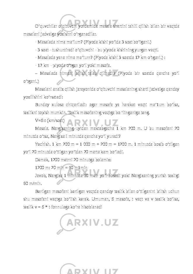 O’quvchilar o’qituvchi yordamida masala shartini tahlil qilish bilan bir vaqtda masalani jadvalga yozishni o’rganadilar. - Masalada nima ma’lum? (Piyoda kishi yo’ida 3 soat bo’igani.) - 3 soat - tushuntiradi o’qituvchi - bu piyoda kishining yurgan vaqti. - Masalada yana nima ma’iurn? (Piyoda kishi 3 soatda 12 km o’tgani.) : - 12 km - piyoda o’tgan yo’l yoki masofa. – Masalada nirnani bilish talab qilinadi? (Piyoda bir soatda qancha yo’l o’tgani.) Masalani analiz qilish jarayonida o’qituvchi masalaning sharti jadvalga qanday yozilishini ko’rsatadi: Bunday xulosa chiqariladi: agar masofa уа harakat vaqti mа’1um bо’lsa, tezlikni topish mumkin. Tezlik masofaning vaqtga bо ‘linganiga teng. V=S:t (km/soat) Masala. Nargizaning uyidan maktabgacha 1 km 200 m. U bu masofani 20 minutda o’tsa, Nargiza I minutda qancha yo’l yuradi? Yechish. 1 km 200 m = 1 000 m + 200 m = 1200 m. 1 minutda bosib o’tilgan yo’l 20 minutda o’tilgan yo’idan 20 marta kam bo’ladi. Demak, 1200 metrni 20 minutga bolamiz: 1200 m: 20 min = 60 m1min Javob, Nargiza 1 minutda 60 metr yo’l bosadi yoki Nargizaning yurish tezligi 60 m/min. Berilgan masofani berilgan vaqtda qanday tezlik bilan o’tilganini bilish uchun shu masofani vaqtga bo’lish kerak. Umuman, S masofa, t vaqt va v tezlik bo’lsa, tezlik v = S * t fonnulaga ko’ra hisoblanadi 