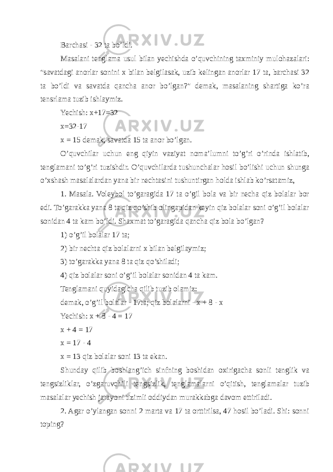 Barchasi - 32 ta bo’ldi. Masalani tenglama usul bilan yechishda o’quvchining taxminiy mulohazalari: &#34;savatdagi anorlar sonini x bilan belgilasak, uzib kelingan anorlar 17 ta, barchasi 32 ta bo’ldi va savatda qancha anor bo’lgan?&#34; demak, masalaning shartiga ko’ra tensrlama tuzib ishlaymiz. Yechish: x+17=32 x=32-17 x = 15 demak, savatda 15 ta anor bo’lgan. O’quvchilar uchun eng qiyin vaziyat noma’lumni to’g’ri o’rinda ishlatib, tenglamani to’g’ri tuzishdir. O’quvchilarda tushunchalar hosil bo’lishi uchun shunga o’xshash masalalardan yana bir nechtasini tushuntirgan holda ishlab ko’rsatamiz, 1. Masala. Voleybol to’garagida 17 ta o’gil bola va bir necha qiz bolalar bor edi. To’garakka yana 8 ta qiz qo’shib olingapidan keyin qiz bolalar soni o’g’il bolalar sonidan 4 ta kam bo’ldi. Shaxmat to’garagida qancha qiz bola bo’lgan? 1) o’g’il bolalar 17 ta; 2) bir nechta qiz bolalarni x bilan belgilaymiz; 3) to’garakka yana 8 ta qiz qo’shiladi; 4) qiz bolalar soni o’g’il bolalar sonidan 4 ta kam. Tenglamani quyidagicha qilib tuzib olamiz: demak, o’g’il bolalar - 17ta; qiz bolalarni - x + 8 - x Yechish: x + 8 - 4 = 17 x + 4 = 17 x = 17 - 4 x = 13 qiz bolalar soni 13 ta ekan. Shunday qilib boshlang’ich sinfning boshidan oxirigacha sonli tenglik va tengsizliklar, o’zgaruvchili tengsizlik, tenglamalarni o’qitish, tenglamalar tuzib masalalar yechish jarayoni tizimli oddiydan murakkabga davom ettiriladi. 2. Agar o’ylangan sonni 2 marta va 17 ta orttirilsa, 47 hosil bo’ladi. Shi: sonni toping? 