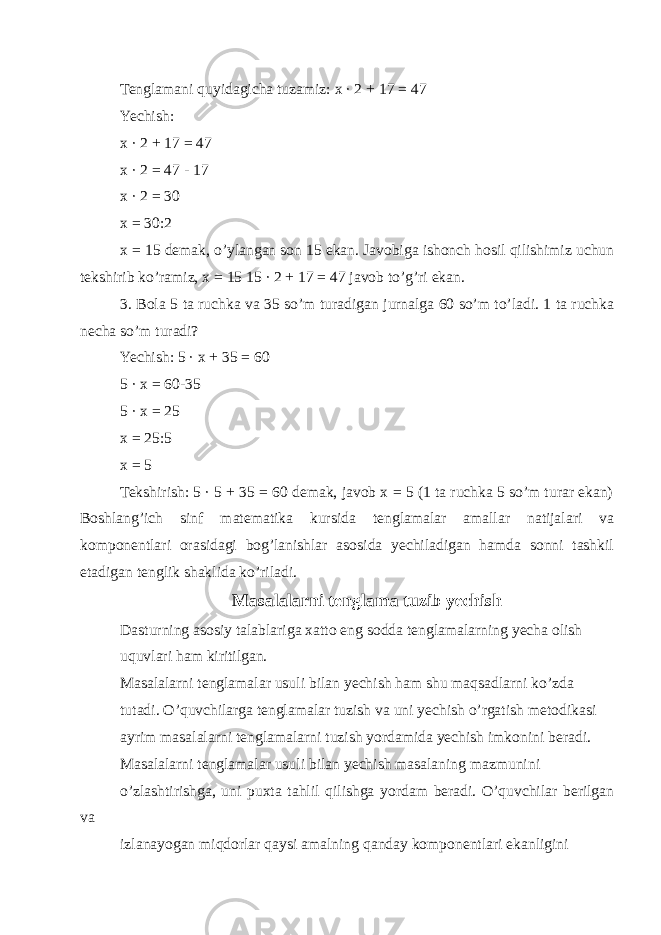 Tenglamani quyidagicha tuzamiz: x · 2 + 17 = 47 Yechish: x · 2 + 17 = 47 x · 2 = 47 - 17 x · 2 = 30 x = 30:2 x = 15 demak, o’ylangan son 15 ekan. Javobiga ishonch hosil qilishimiz uchun tekshirib ko’ramiz, x = 15 15 · 2 + 17 = 47 javob to’g’ri ekan. 3. Bola 5 ta ruchka va 35 so’m turadigan jurnalga 60 so’m to’ladi. 1 ta ruchka necha so’m turadi? Yechish: 5 · x + 35 = 60 5 · x = 60-35 5 · x = 25 x = 25:5 x = 5 Tekshirish: 5 · 5 + 35 = 60 demak, javob x = 5 (1 ta ruchka 5 so’m turar ekan) Boshlang’ich sinf matematika kursida tenglamalar amallar natijalari va komponentlari orasidagi bog’lanishlar asosida yechiladigan hamda sonni tashkil etadigan tenglik shaklida ko’riladi. Masalalarni tenglama tuzib yechish Dasturning asosiy talablariga xatto eng sodda tenglamalarning yecha olish uquvlari ham kiritilgan. Masalalarni tenglamalar usuli bilan yechish ham shu maqsadlarni ko’zda tutadi. O’quvchilarga tenglamalar tuzish va uni yechish o’rgatish metodikasi ayrim masalalarni tenglamalarni tuzish yordamida yechish imkonini beradi. Masalalarni tenglamalar usuli bilan yechish masalaning mazmunini o’zlashtirishga, uni puxta tahlil qilishga yordam beradi. O’quvchilar berilgan va izlanayogan miqdorlar qaysi amalning qanday komponentlari ekanligini 