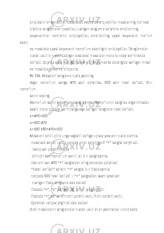 aniqlashni o’rganadilar. Dastlabki, vaqtlarda o’quvchilar masalaning ma’nosi b’yicha tenglamalar tuzadilar, tuzilgan tenglama bo’yicha amallarning koponentilar nomlarini aniqlaydilar, amallarning qaysi koponenti ma’lum ekani va masalada qaysi koponenti noma’lum ekanligini aniqlaydilar. Tenglamalar tuzish usuli b-n yechiladigan dastlabki masalalar mana bunday ko’rinishda bo’ladi. Quyida siz b-n birgalikda 4-sinf Matematika darsligida berilgan misol va masalalarni ko’rib chiqamiz. № 233. Masalani tenglama tuzib yeching Agar noma’lum songa 420 soni qo’shilsa, 600 soni hosil bo’ladi. Shu noma’lum sonni toping. Noma’lum sonni x harfi b-n belgilaymiz. Noma’lumni belgilab olganimizdan keyin mana bunday ko’rinishga ega bo’lgan tenglama hosil bo’ladi. x+420=600 x=600-420 x=180 180+420=600 Masalani tahlil qilib unga tegishli bo’lgan qisqa yozuvni tuzib olamiz. -masalada sonlar ustida qanday amal bajarilgan? “+” belgisi qo’yiladi. - ikkita son qo’shilmoqda - birinchi son noma’lum sonni [x] b-n belgilaymiz. -ikkinchi son 420 “+” belgisidan o’ng tomonda qo’yiladi -“Hosil bo’ladi” so’zini “=” belgisi b-n ifodalaymiz -natijada 600 hosil bo’ladi u “=” belgisidan keyin yoziladi - tuzilgan ifoda tenglama deb ataladi -ifodada “=”, “x” bo’lganligi uchun tenglamadir -Ifodada “+” bo’lsa birinchi qo’shiluvch, 2-chi qo’shiluvchi. -Qo’shish natijasi yig’indi deb ataladi Endi masalalarni tenglamalar tuzish usuli bilan yechishda uncha katta 