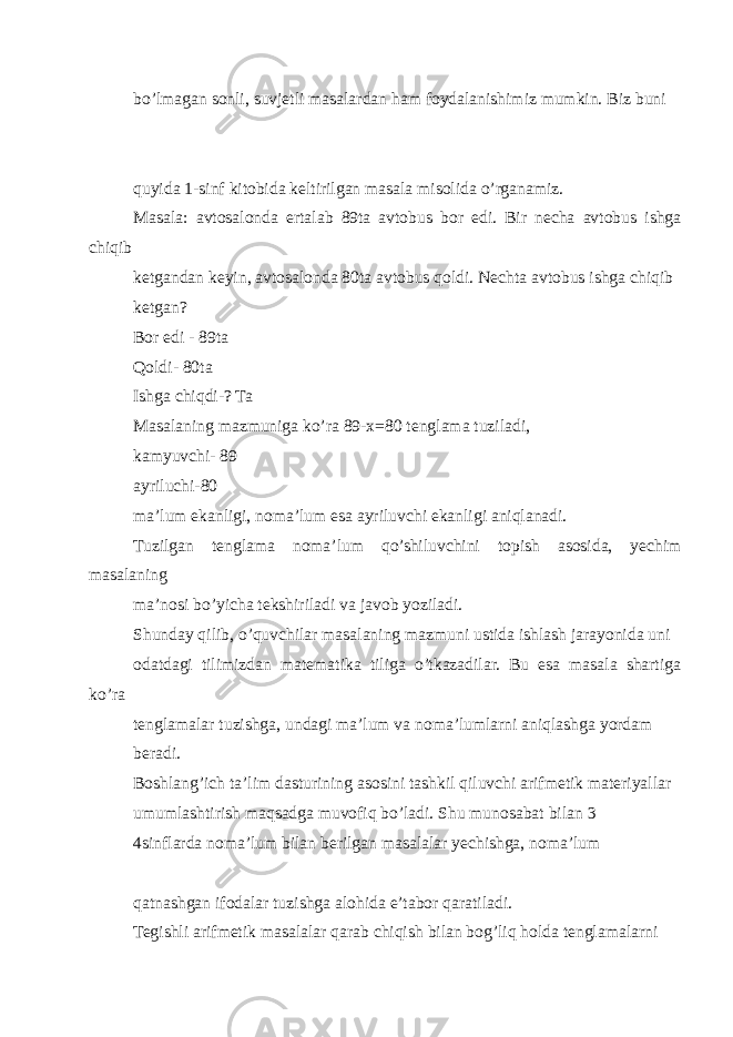 bo’lmagan sonli, suvjetli masalardan ham foydalanishimiz mumkin. Biz buni quyida 1-sinf kitobida keltirilgan masala misolida o’rganamiz. Masala: avtosalonda ertalab 89ta avtobus bor edi. Bir necha avtobus ishga chiqib ketgandan keyin, avtosalonda 80ta avtobus qoldi. Nechta avtobus ishga chiqib ketgan? Bor edi - 89ta Qoldi- 80ta Ishga chiqdi-? Ta Masalaning mazmuniga ko’ra 89-x=80 tenglama tuziladi, kamyuvchi- 89 ayriluchi-80 ma’lum ekanligi, noma’lum esa ayriluvchi ekanligi aniqlanadi. Tuzilgan tenglama noma’lum qo’shiluvchini topish asosida, yechim masalaning ma’nosi bo’yicha tekshiriladi va javob yoziladi. Shunday qilib, o’quvchilar masalaning mazmuni ustida ishlash jarayonida uni odatdagi tilimizdan matematika tiliga o’tkazadilar. Bu esa masala shartiga ko’ra tenglamalar tuzishga, undagi ma’lum va noma’lumlarni aniqlashga yordam beradi. Boshlang’ich ta’lim dasturining asosini tashkil qiluvchi arifmetik materiyallar umumlashtirish maqsadga muvofiq bo’ladi. Shu munosabat bilan 3 4sinflarda noma’lum bilan berilgan masalalar yechishga, noma’lum qatnashgan ifodalar tuzishga alohida e’tabor qaratiladi. Tegishli arifmetik masalalar qarab chiqish bilan bog’liq holda tenglamalarni 