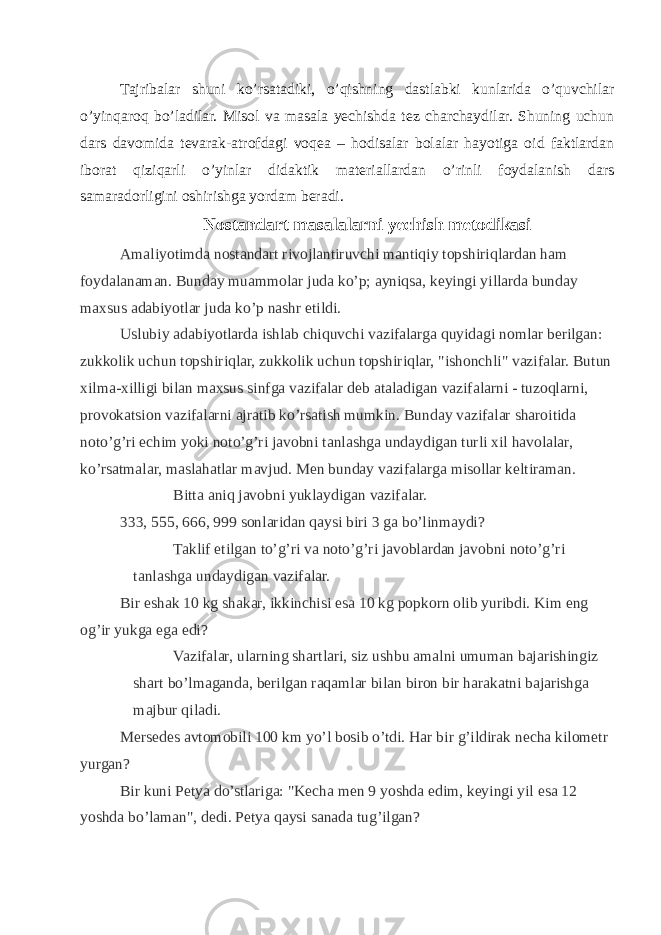 Tajribalar shuni ko’rsatadiki, o’qishning dastlabki kunlarida o’quvchilar o’yinqaroq bo’ladilar. Misol va masala yechishda tez charchaydilar. Shuning uchun dars davomida tevarak-atrofdagi voqea – hodisalar bolalar hayotiga oid faktlardan iborat qiziqarli o’yinlar didaktik materiallardan o’rinli foydalanish dars samaradorligini oshirishga yordam beradi. Nostandart masalalarni yechish metodikasi Amaliyotimda nostandart rivojlantiruvchi mantiqiy topshiriqlardan ham foydalanaman. Bunday muammolar juda ko’p; ayniqsa, keyingi yillarda bunday maxsus adabiyotlar juda ko’p nashr etildi. Uslubiy adabiyotlarda ishlab chiquvchi vazifalarga quyidagi nomlar berilgan: zukkolik uchun topshiriqlar, zukkolik uchun topshiriqlar, &#34;ishonchli&#34; vazifalar. Butun xilma-xilligi bilan maxsus sinfga vazifalar deb ataladigan vazifalarni - tuzoqlarni, provokatsion vazifalarni ajratib ko’rsatish mumkin. Bunday vazifalar sharoitida noto’g’ri echim yoki noto’g’ri javobni tanlashga undaydigan turli xil havolalar, ko’rsatmalar, maslahatlar mavjud. Men bunday vazifalarga misollar keltiraman. Bitta aniq javobni yuklaydigan vazifalar. 333, 555, 666, 999 sonlaridan qaysi biri 3 ga bo’linmaydi? Taklif etilgan to’g’ri va noto’g’ri javoblardan javobni noto’g’ri tanlashga undaydigan vazifalar. Bir eshak 10 kg shakar, ikkinchisi esa 10 kg popkorn olib yuribdi. Kim eng og’ir yukga ega edi? Vazifalar, ularning shartlari, siz ushbu amalni umuman bajarishingiz shart bo’lmaganda, berilgan raqamlar bilan biron bir harakatni bajarishga majbur qiladi. Mersedes avtomobili 100 km yo’l bosib o’tdi. Har bir g’ildirak necha kilometr yurgan? Bir kuni Petya do’stlariga: &#34;Kecha men 9 yoshda edim, keyingi yil esa 12 yoshda bo’laman&#34;, dedi. Petya qaysi sanada tug’ilgan? 