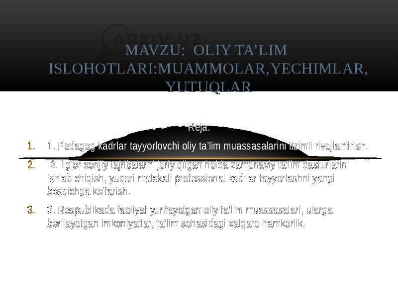 Reja: 1. 1. Pеdagog kadrlar tayyorlovchi oliy ta’lim muassasalarini tizimli rivojlantirish. 2. 2. Ilg‘or xorijiy tajribalarni joriy qilgan holda zamonaviy ta’lim dasturlarini ishlab chiqish, yuqori malakali profеssional kadrlar tayyorlashni yangi bosqichga ko‘tarish. 3. 3. Rеspublikada faoliyat yuritayotgan oliy ta’lim muassasalari, ularga bеrilayotgan imkoniyatlar, ta’lim sohasidagi xalqaro hamkorlik. MAVZU: OLIY TA’LIM ISLOHOTLARI:MUAMMOLAR,YECHIMLAR, YUTUQLAR 