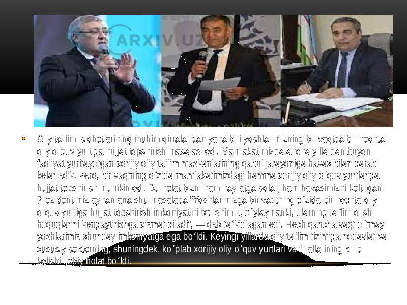 • Oliy ta lim islohotlarining muhim qirralaridan yana biri yoshlarimizning bir vaqtda bir nechta ʼ oliy o quv yurtiga hujjat topshirish masalasi edi. Mamlakatimizda ancha yillardan buyon ʻ faoliyat yuritayotgan xorijiy oliy ta lim maskanlarining qabul jarayoniga havas bilan qarab ʼ kelar edik. Zero, bir vaqtning o zida mamlakatimizdagi hamma xorijiy oliy o quv yurtlariga ʻ ʻ hujjat topshirish mumkin edi. Bu holat bizni ham hayratga solar, ham havasimizni keltirgan. Prezidentimiz aynan ana shu masalada “Yoshlarimizga bir vaqtning o zida bir nechta oliy ʻ o quv yurtiga hujjat topshirish imkoniyatini berishimiz, o ylaymanki, ularning ta lim olish ʻ ʻ ʼ huquqlarini kengaytirishga xizmat qiladi”, — deb ta kidlagan edi. Hech qancha vaqt o tmay ʼ ʻ yoshlarimiz shunday imkoniyatga ega bo ldi. Keyingi yillarda oliy ta lim tizimiga nodavlat va ʻ ʼ xususiy sektorning, shuningdek, ko plab xorijiy oliy o quv yurtlari va filiallarining kirib ʻ ʻ kelishi ijobiy holat bo ldi. ʻ 