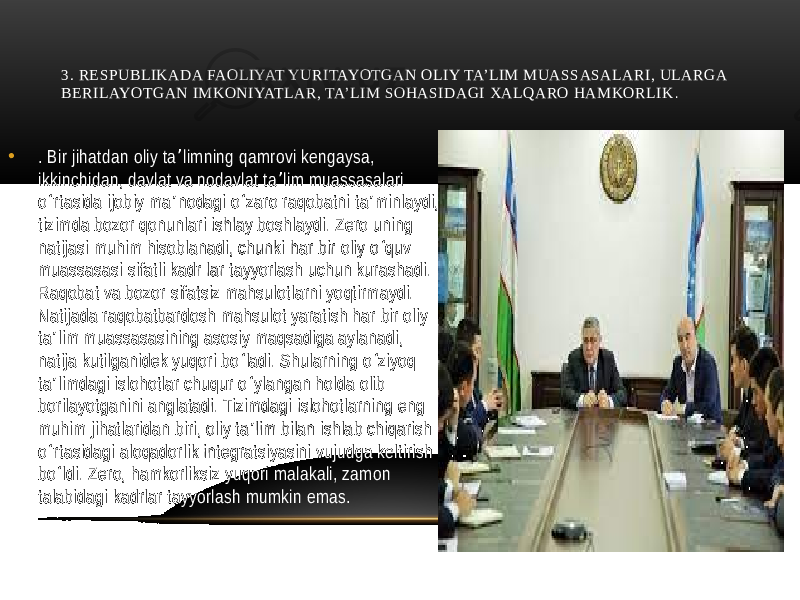 3. RЕSPUBLIKADA FAOLIYAT YURITAYOTGAN OLIY TA’LIM MUASSASALARI, ULARGA BЕRILAYOTGAN IMKONIYATLAR, TA’LIM SOHASIDAGI XALQARO HAMKORLIK . • . Bir jihatdan oliy ta limning qamrovi kengaysa, ʼ ikkinchidan, davlat va nodavlat ta lim muassasalari ʼ o rtasida ijobiy ma nodagi o zaro raqobatni ta minlaydi, ʻ ʼ ʻ ʼ tizimda bozor qonunlari ishlay boshlaydi. Zero uning natijasi muhim hisoblanadi, chunki har bir oliy o quv ʻ muassasasi sifatli kadr lar tayyorlash uchun kurashadi. Raqobat va bozor sifatsiz mahsulotlarni yoqtirmaydi. Natijada raqobatbardosh mahsulot yaratish har bir oliy ta lim muassasasining asosiy maqsadiga aylanadi, ʼ natija kutilganidek yuqori bo ladi. Shularning o ziyoq ʻ ʻ ta limdagi islohotlar chuqur o ylangan holda olib ʼ ʻ borilayotganini anglatadi. Tizimdagi islohotlarning eng muhim jihatlaridan biri, oliy ta lim bilan ishlab chiqarish ʼ o rtasidagi aloqadorlik integratsiyasini vujudga keltirish ʻ bo ldi. Zero, hamkorliksiz yuqori malakali, zamon ʻ talabidagi kadrlar tayyorlash mumkin emas. 