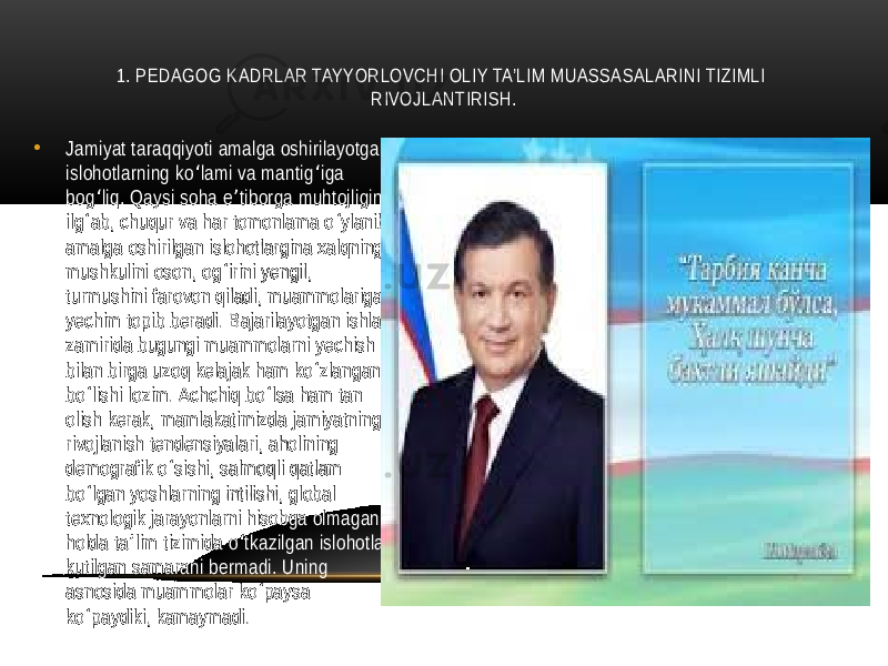 1. PЕDAGOG KADRLAR TAYYORLOVCHI OLIY TA’LIM MUASSASALARINI TIZIMLI RIVOJLANTIRISH. • Jamiyat taraqqiyoti amalga oshirilayotgan islohotlarning ko lami va mantig iga ʻ ʻ bog liq. Qaysi soha e tiborga muhtojligini ʻ ʼ ilg ab, chuqur va har tomonlama o ylanib ʻ ʻ amalga oshirilgan islohotlargina xalqning mushkulini oson, og irini yengil, ʻ turmushini farovon qiladi, muammolariga yechim topib beradi. Bajarilayotgan ishlar zamirida bugungi muammolarni yechish bilan birga uzoq kelajak ham ko zlangan ʻ bo lishi lozim. Achchiq bo lsa ham tan ʻ ʻ olish kerak, mamlakatimizda jamiyatning rivojlanish tendensiyalari, aholining demografik o sishi, salmoqli qatlam ʻ bo lgan yoshlarning intilishi, global ʻ texnologik jarayonlarni hisobga olmagan holda ta lim tizimida o tkazilgan islohotlar ʼ ʻ kutilgan samarani bermadi. Uning asnosida muammolar ko paysa ʻ ko paydiki, kamaymadi. ʻ 