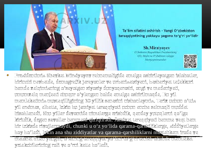 • Prezidentimiz Shavkat Mirziyoyev rahnamoligida amalga oshirilayotgan islohotlar, birinchi navbatda, demografik jarayonlar va urbanizatsiyani, bashariyat tafakkuri hamda xalqimizning oʻsayotgan siyosiy dunyoqarashi, ongi va madaniyati, umumxalq manfaati chuqur oʻylangan holda amalga oshirilmoqda. Bu yil mamlakatimiz mustaqilligining 30 yillik sanasini nishonlaymiz. Tarix uchun oʻttiz yil arzimas, albatta, lekin bu jamiyat taraqqiyoti uchun ancha salmoqli muddat hisoblanadi. Shu yillar davomida nimalarga erishdik, qanday yutuqlarni qoʻlga kiritdik, degan savollar hammani qiziqtiradi. Jamiyat taraqqiyoti hamma vaqt ham bir tekisda rivojlanmaydi, chunki u oʻz yoʻlida qarama-qarshiliklarga, ziddiyatlarga boy boʻladi, lekin ana shu ziddiyatlar va qarama-qarshiliklarni mustahkam iroda va matonat bilan yengib, oʻzining taraqqiyot yoʻlini toʻgʻri tanlab olishda mamlakat yetakchilarining roli va oʻrni katta boʻladi. 