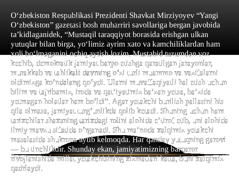 Oʻzbekiston Respublikasi Prezidenti Shavkat Mirziyoyev “Yangi Oʻzbekiston” gazetasi bosh muharriri savollariga bergan javobida taʼkidlaganidek, “Mustaqil taraqqiyot borasida erishgan ulkan yutuqlar bilan birga, yoʻlimiz ayrim xato va kamchiliklardan ham xoli boʻlmaganini ochiq aytish lozim. Mustabid tuzumdan voz kechib, demokratik jamiyat barpo etishga qaratilgan jarayonlar, murakkab va tahlikali davrning oʻzi turli muammo va vazifalarni oldimizga koʻndalang qoʻydi. Ularni muvaffaqiyatli hal etish uchun bilim va tajribamiz, iroda va qatʼiyatimiz baʼzan yetsa, baʼzida yetmagan holatlar ham boʻldi”. Agar yetakchi burilish pallasini his qila olmasa, jamiyat turgʻunlikda qolib ketadi. Shuning uchun ham tarixchilar shaxsning tarixdagi rolini alohida eʼtirof etib, uni alohida ilmiy mavzu sifatida oʻrganadi. Shu maʼnoda xalqimiz yetakchi masalasida shukrona aytib kelmoqda. Har qanday yutuqning garovi — bu tinchlikdir. Shunday ekan, jamiyatimizning barqaror rivojlanishida millat yetakchisining xizmatlari katta, buni xalqimiz qadrlaydi. 