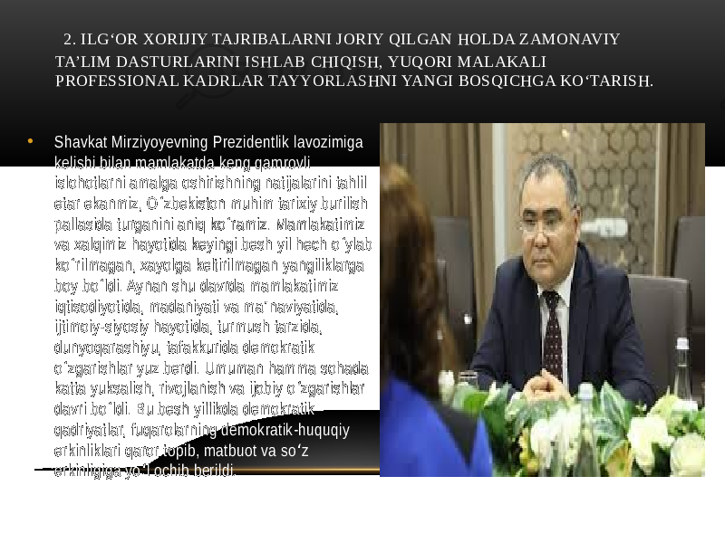  2. ILG‘OR XORIJIY TAJRIBALARNI JORIY QILGAN HOLDA ZAMONAVIY TA’LIM DASTURLARINI ISHLAB CHIQISH, YUQORI MALAKALI PROFЕSSIONAL KADRLAR TAYYORLASHNI YANGI BOSQICHGA KO‘TARISH. • Shavkat Mirziyoyevning Prezidentlik lavozimiga kelishi bilan mamlakatda keng qamrovli islohotlarni amalga oshirishning natijalarini tahlil etar ekanmiz, O zbekiston muhim tarixiy burilish ʻ pallasida turganini aniq ko ramiz. Mamlakatimiz ʻ va xalqimiz hayotida keyingi besh yil hech o ylab ʻ ko rilmagan, xayolga keltirilmagan yangiliklarga ʻ boy bo ldi. Aynan shu davrda mamlakatimiz ʻ iqtisodiyotida, madaniyati va ma naviyatida, ʼ ijtimoiy-siyosiy hayotida, turmush tarzida, dunyoqarashiyu, tafakkurida demokratik o zgarishlar yuz berdi. Umuman hamma sohada ʻ katta yuksalish, rivojlanish va ijobiy o zgarishlar ʻ davri bo ldi. Bu besh yillikda demokratik ʻ qadriyatlar, fuqarolarning demokratik-huquqiy erkinliklari qaror topib, matbuot va so z ʻ erkinligiga yo l ochib berildi. ʻ 