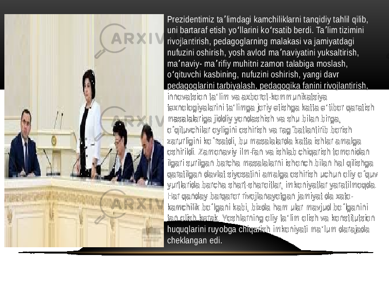 • Prezidentimiz ta limdagi kamchiliklarni tanqidiy tahlil qilib, ʼ uni bartaraf etish yo llarini ko rsatib berdi. Ta lim tizimini ʻ ʻ ʼ rivojlantirish, pedagoglarning malakasi va jamiyatdagi nufuzini oshirish, yosh avlod ma naviyatini yuksaltirish, ʼ ma naviy- ma rifiy muhitni zamon talabiga moslash, ʼ ʼ o qituvchi kasbining, nufuzini oshirish, yangi davr ʻ pedagoglarini tarbiyalash, pedagogika fanini rivojlantirish, innovatsion ta lim va axborot-kommunikatsiya ʼ texnologiyalarini ta limga joriy etishga katta e tibor qaratish ʼ ʼ masalalariga jiddiy yondashish va shu bilan birga, o qituvchilar oyligini oshirish va rag batlantirib borish ʻ ʻ zarurligini ko rsatdi, bu masalalarda katta ishlar amalga ʻ oshirildi. Zamonaviy ilm-fan va ishlab chiqarish tomonidan ilgari surilgan barcha masalalarni ishonch bilan hal qilishga qaratilgan davlat siyosatini amalga oshirish uchun oliy o quv ʻ yurtlarida barcha shart-sharoitlar, imkoniyatlar yaratilmoqda. Har qanday barqaror rivojlanayotgan jamiyat da xato- kamchilik bo lgani kabi, bizda ham ular mavjud bo lganini ʻ ʻ tan olish kerak. Yoshlarning oliy ta lim olish va konstitutsion ʼ huquqlarini ruyobga chiqarish imkoniyati ma lum darajada ʼ cheklangan edi. 