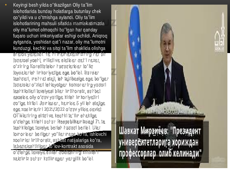 • Keyingi besh yilda o tkazilgan Oliy ta lim ʻ ʼ islohotlarida bunday holatlarga butunlay chek qo yildi va u o tmishga aylandi. Oliy ta lim ʻ ʻ ʼ islohotlarining mahsuli sifatida mamlakatimizda oliy ma lumot olmoqchi bo lgan har qanday ʼ ʻ fuqaro uchun imkoniyatlar eshigi ochildi. Aniqroq aytganda, yoshidan qat i nazar, oliy ma lumotni ʼ ʼ kunduzgi, kechki va sitqi ta lim shaklida olishga ʼ sharoit yaratildi. Ya ni mamlakatimizning har bir ʼ fuqarosi yoshi, millati va elatidan qat i nazar, ʼ o zining Konstitutsion huquqlaridan to liq ʻ ʻ foydalanish imkoniyatiga ega bo ldi. Bundan ʻ tashqari, mehnat staji, ish tajribasiga ega bo lgan ʻ fuqarolar o zlari ishlayotgan korxonaning yuqori ʻ tashkilotlari tavsiyasi bilan imtihonsiz, suhbat asosida oliy o quv yurtiga kirish imkoniyatini ʻ qo lga kiritdi. Jumladan, kamida 5 yil ish stajiga ʻ ega xodimlarini 2021/2022 o quv yilida davlat ʻ OTMlarining sirtqi va kechki ta lim shakliga ʼ o qishga kirishi uchun Respublikamizdagi 71 ta ʻ tashkilotga tavsiya berish huquqi berildi. Ular tomonidan berilgan yo llanmaga ko ra, ishlovchi ʻ ʻ xodimlar imtihonsiz, suhbat natijalariga ko ra, ʻ tabaqalashtirilgan to lov-kontrakt asosida ʻ o qishga tavsiya etilish qoidasining kiritilishi ʻ xalqimiz uchun kutilmagan yangilik bo ldi. ʻ 