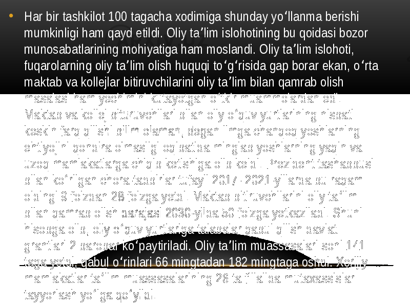 • Har bir tashkilot 100 tagacha xodimiga shunday yo llanma berishi ʻ mumkinligi ham qayd etildi. Oliy ta lim islohotining bu qoidasi bozor ʼ munosabatlarining mohiyatiga ham moslandi. Oliy ta lim islohoti, ʼ fuqarolarning oliy ta lim olish huquqi to g risida gap borar ekan, o rta ʼ ʻ ʻ ʻ maktab va kollejlar bitiruvchilarini oliy ta lim bilan qamrab olish ʼ masalasi ham yechimini kutayotgan o tkir muammolardan edi. ʻ Maktab va kollej bituruvchilari bilan oliy o quv yurtlarining nisbati ʻ keskin farq qilishi bilim olaman, degan ilmga chanqoq yoshlarning ehtiyojini qondira olmasligi oqibatida minglab yoshlarning yaqin va uzoq mamlakatlarga chiqib ketishiga olib keldi. Prezident tashabbusi bilan ko rilgan chora-tadbirlar tufayli 2017- 2021-yillarda bu raqam ʻ oldingi 9 foizdan 28 foizga yetdi. Maktab bitiruvchilarini oliy ta lim ʼ bilan qamrab olish darajasi 2030-yilda 50 foizga yetkaziladi. Shuni hisobga olib, oliy o quv yurtlariga talabalar qabul qilish davlat ʻ grantlari 2 barobar ko paytiriladi. Oliy ta lim muassasalari soni 141 ʻ ʼ taga yetdi, qabul o rinlari 66 mingtadan 182 mingtaga oshdi. Xorijiy ʻ mamlakatlar ta lim muassasalarining 26 ta filialida mutaxassislar ʼ tayyorlash yo lga qo yildi. ʻ ʻ 