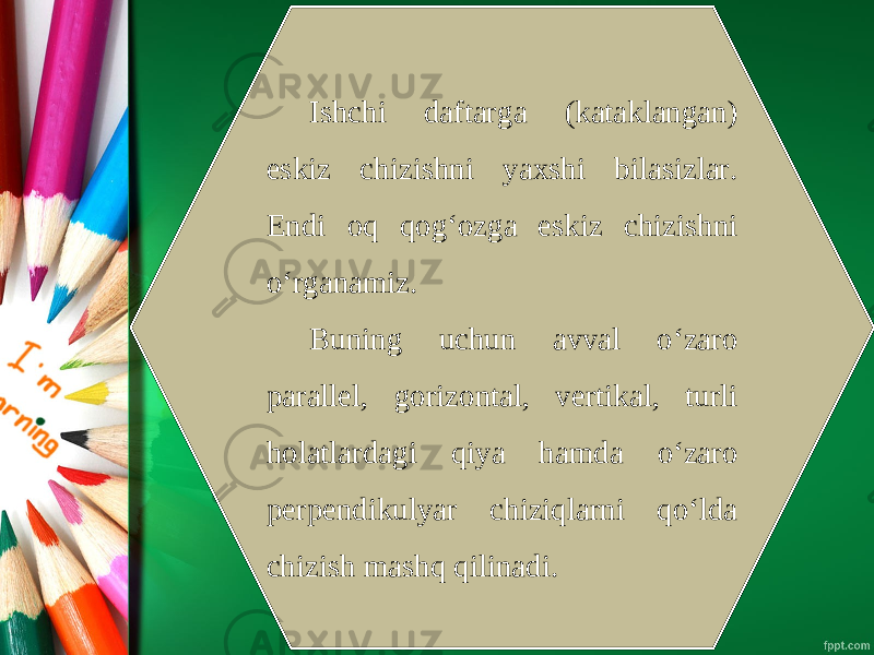 Ishchi daftarga (kataklangan) eskiz chizishni yaxshi bilasizlar. Endi oq qog‘ozga eskiz chizishni o‘rganamiz. Buning uchun avval o‘zaro parallel, gorizontal, vertikal, turli holatlardagi qiya hamda o‘zaro perpendikulyar chiziqlarni qo‘lda chizish mashq qilinadi. 