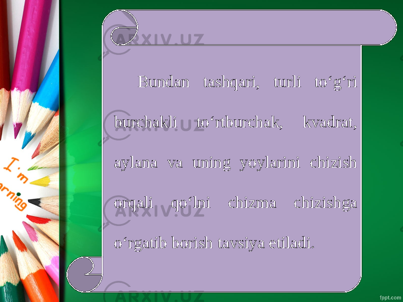 Bundan tashqari, turli to‘g‘ri burchakli to‘rtburchak, kvadrat, aylana va uning yoylarini chizish orqali qo‘lni chizma chizishga o‘rgatib borish tavsiya etiladi. 