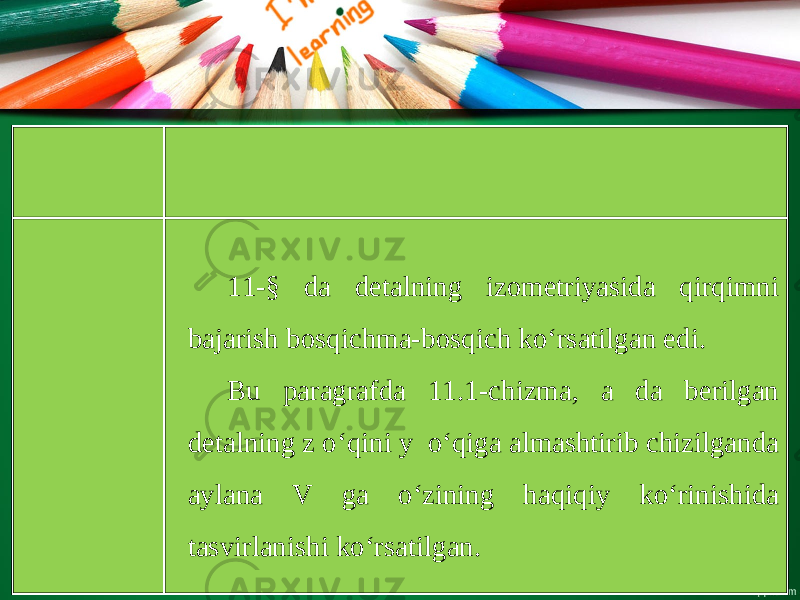 11-§ da detalning izometriyasida qirqimni bajarish bosqichma-bosqich ko‘rsatilgan edi. Bu paragrafda 11.1-chizma, a da berilgan detalning z o‘qini y o‘qiga almashtirib chizilganda aylana V ga o‘zining haqiqiy ko‘rinishida tasvirlanishi ko‘rsatilgan. 