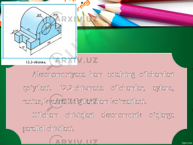 Aksonometriyada ham detalning o‘lchamlari qo‘yiladi. 12.2-chizmada o‘lchamlar, aylana, radius, kvadrat belgilari ham ko‘rsatiladi. O‘lcham chiziqlari aksonometrik o‘qlarga parallel chiziladi. 