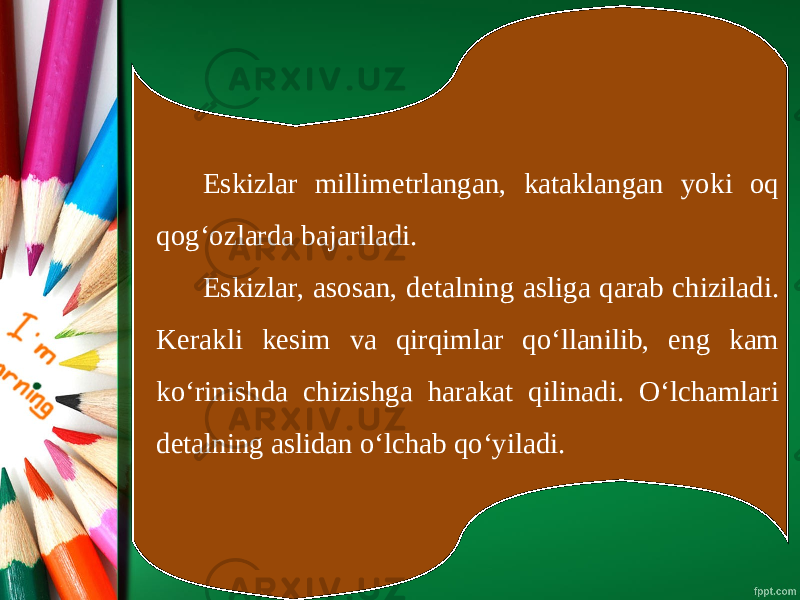 Eskizlar millimetrlangan, kataklangan yoki oq qog‘ozlarda bajariladi. Eskizlar, asosan, detalning asliga qarab chiziladi. Kerakli kesim va qirqimlar qo‘llanilib, eng kam ko‘rinishda chizishga harakat qilinadi. O‘lchamlari detalning aslidan o‘lchab qo‘yiladi. 