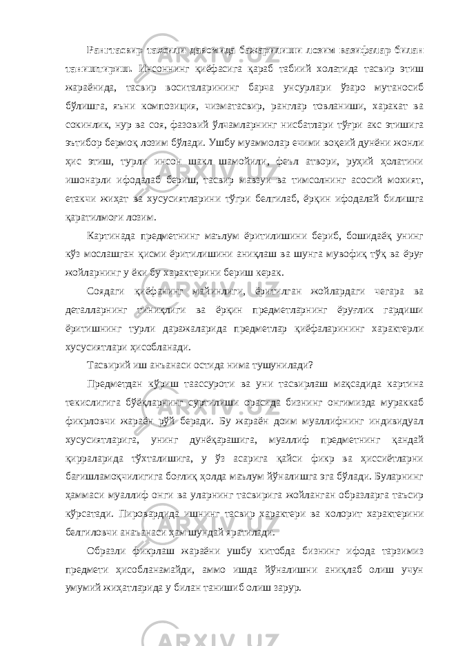 Рангтасвир тахсили давомида бажарилиши лозим вазифалар билан таништириш. Инсоннинг қиёфасига қараб табиий холатида тасвир этиш жараёнида, тасвир воситаларининг барча унсурлари ўзаро мутаносиб бўлишга, яъни композиция, чизматасвир, ранглар товланиши, харакат ва сокинлик, нур ва соя, фазовий ўлчамларнинг нисбатлари тўғри акс этишига эътибор бермоқ лозим бўлади. Ушбу муаммолар ечими воқеий дунёни жонли ҳис этиш, турли инсон шакл шамойили, феъл атвори, руҳий ҳолатини ишонарли ифодалаб бериш, тасвир мавзуи ва тимсолнинг асосий мохият, етакчи жиҳат ва хусусиятларини тўгри белгилаб, ёрқин ифодалай билишга қаратилмоғи лозим. Картинада предметнинг маълум ёритилишини бериб, бошидаёқ унинг кўз мослашган қисми ёритилишини аниқлаш ва шунга мувофиқ тўқ ва ёруғ жойларнинг у ёки бу характерини бериш керак. Соядаги қиёфанинг майинлиги, ёритилган жойлардаги чегара ва деталларнинг тиниқлиги ва ёрқин предметларнинг ёруғлик гардиши ёритишнинг турли даражаларида предметлар қиёфаларининг характерли хусусиятлари ҳисобланади. Тасвирий иш анъанаси остида нима тушунилади? Предметдан кўриш таассуроти ва уни тасвирлаш мақсадида картина текислигига бўёқларнинг суртилиши орасида бизнинг онгимизда мураккаб фикрловчи жараён рўй беради. Бу жараён доим муаллифнинг индивидуал хусусиятларига, унинг дунёқарашига, муаллиф предметнинг қандай қирраларида тўхталишига, у ўз асарига қайси фикр ва ҳиссиётларни бағишламоқчилигига боғлиқ ҳолда маълум йўналишга эга бўлади. Буларнинг ҳаммаси муаллиф онги ва уларнинг тасвирига жойланган образларга таъсир кўрсатади. Пировардида ишнинг тасвир характери ва колорит характерини белгиловчи анаъанаси ҳам шундай яратилади. Образли фикрлаш жараёни ушбу китобда бизнинг ифода тарзимиз предмети ҳисобланамайди, аммо ишда йўналишни аниқлаб олиш учун умумий жиҳатларида у билан танишиб олиш зарур. 