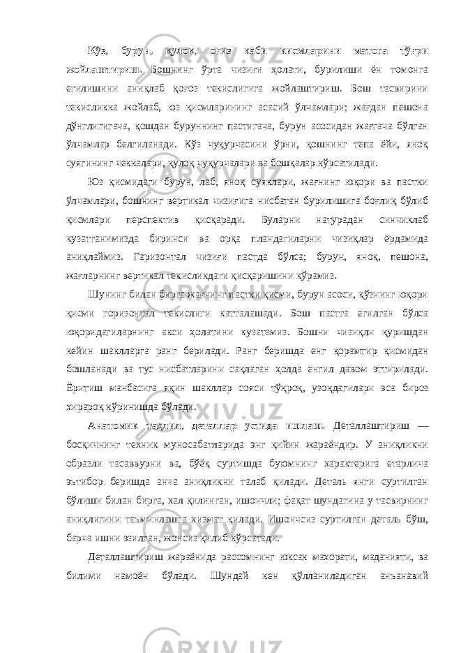 Кўз, бурун, қулок, оғиз каби кисмларини матога тўғри жойлаштириш. Бошнинг ўрта чизиғи ҳолати, бурилиши ён томонга егилишини аниқлаб қоғоз текислигига жойлаштириш. Бош тасвирини текисликка жойлаб, юз қисмларининг асасий ўлчамлари; жағдан пешона дўнглигигача, қошдан буруннинг пастигача, бурун асосидан жағгача бўлган ўлчамлар белгиланади. Кўз чуқурчасини ўрни, қошнинг тепа ёйи, яноқ суягининг чеккалари, қулоқ чуқурчалари ва бошқалар кўрсатилади. Юз қисмидаги бурун, лаб, яноқ суяклари, жағнинг юқори ва пастки ўлчамлари, бошнинг вертикал чизиғига нисбатан бурилишига боғлиқ бўлиб қисмлари перспектив қисқаради. Буларни натурадан синчиклаб кузатганимизда биринси ва орқа пландагиларни чизиқлар ёрдамида аниқлаймиз. Гаризонтал чизиғи пастда бўлса; бурун, яноқ, пешона, жағларнинг вертикал текисликдаги қисқаришини кўрамиз. Шунинг билан бирга жағнинг пастки қисми, бурун асоси, қўзнинг юқори қисми горизонтал текислиги катталашади. Бош пастга егилган бўлса юқоридагиларнинг акси ҳолатини кузатамиз . Бошни чизиқли қуришдан кейин шаклларга ранг берилади . Ранг беришда енг қорамтир қисмидан бошланади ва тус нисбатларини сақлаган ҳолда енгил давом эттирилади . Ёритиш манбасига яқин шакллар сояси тўқроқ , узоқдагилари эса бироз хирароқ кўринишда бўлади . Анатомик таҳлил, деталлар устида ишлаш. Деталлаштириш — босқичнинг техник муносабатларида энг қийин жараёндир. У аниқликни образли тасаввурни ва, бўёқ суртишда буюмнинг характерига етарлича эътибор беришда анча аниқликни талаб қилади. Деталь янги суртилган бўлиши билан бирга, хал қилинган, ишончли; фақат шундагина у тасвирнинг аниқлигини таъминлашга хизмат қилади. Ишончсиз суртилган деталь бўш, барча ишни эзилган, жонсиз қилиб кўрсатади. Деталлаштириш жараёнида рассомнинг юксак махорати, маданияти, ва билими намоён бўлади. Шундай кен қўлланиладиган анъанавий 