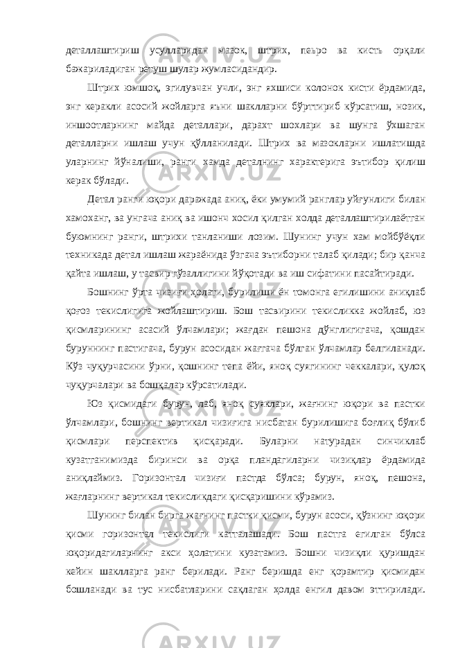 деталлаштириш усулларидан мазок, штрих, пеьро ва кисть орқали бажариладиган ретуш шулар жумласидандир. Штрих юмшоқ, эгилувчан учли, энг яхшиси колонок кисти ёрдамида, энг керакли асосий жойларга яъни шаклларни бўрттириб кўрсатиш, нозик, иншоотларнинг майда деталлари, дарахт шохлари ва шунга ўхшаган деталларни ишлаш учун қўлланилади. Штрих ва мазокларни ишлатишда уларнинг йўналиши, ранги хамда деталнинг характерига эътибор қилиш керак бўлади. Детал ранги юқори даражада аниқ, ёки умумий ранглар уйғунлиги билан хамоханг, ва унгача аниқ ва ишонч хосил қилган холда деталлаштирилаётган буюмнинг ранги, штрихи танланиши лозим. Шунинг учун хам мойбўёқли техникада детал ишлаш жараёнида ўзгача эътиборни талаб қилади; бир қанча қайта ишлаш, у тасвир гўзаллигини йўқотади ва иш сифатини пасайтиради. Бошнинг ўрта чизиғи ҳолати, бурилиши ён томонга егилишини аниқлаб қоғоз текислигига жойлаштириш. Бош тасвирини текисликка жойлаб, юз қисмларининг асасий ўлчамлари; жағдан пешона дўнглигигача, қошдан буруннинг пастигача, бурун асосидан жағгача бўлган ўлчамлар белгиланади. Кўз чуқурчасини ўрни, қошнинг тепа ёйи, яноқ суягининг чеккалари, қулоқ чуқурчалари ва бошқалар кўрсатилади. Юз қисмидаги бурун, лаб, яноқ суяклари, жағнинг юқори ва пастки ўлчамлари, бошнинг вертикал чизиғига нисбатан бурилишига боғлиқ бўлиб қисмлари перспектив қисқаради. Буларни натурадан синчиклаб кузатганимизда биринси ва орқа пландагиларни чизиқлар ёрдамида аниқлаймиз. Горизонтал чизиғи пастда бўлса; бурун, яноқ, пешона, жағларнинг вертикал текисликдаги қисқаришини кўрамиз. Шунинг билан бирга жағнинг пастки қисми, бурун асоси, қўзнинг юқори қисми горизонтал текислиги катталашади. Бош пастга егилган бўлса юқоридагиларнинг акси ҳолатини кузатамиз. Бошни чизиқли қуришдан кейин шаклларга ранг берилади. Ранг беришда енг қорамтир қисмидан бошланади ва тус нисбатларини сақлаган ҳолда енгил давом эттирилади. 