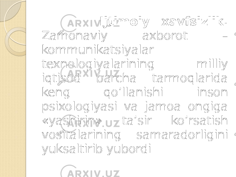  Ijtimoiy xavfsizlik. Zamonaviy axborot – kommunikatsiyalar texnologiyalarining milliy iqtisod barcha tarmoqlarida keng qo’llanishi inson psixologiyasi va jamoa ongiga «yashirin» ta’sir ko’rsatish vositalarining samaradorligini yuksaltirib yubordi. 