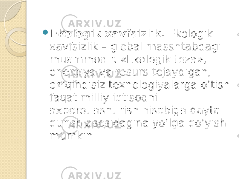  Ekologik xavfsizlik. Ekologik xavfsizlik – global masshtabdagi muammodir. «Ekologik toza», energiya va resurs tejaydigan, chiqindisiz texnologiyalarga o’tish faqat milliy iqtisodni axborotlashtirish hisobiga qayta qurish asosidagina yo’lga qo’yish mumkin. 