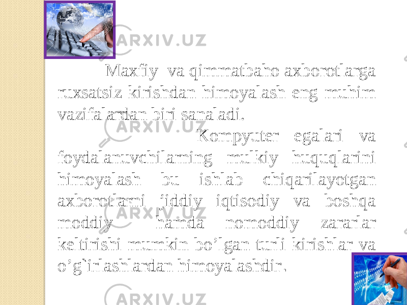  Maxfiy va qimmatbaho axborotlarga ruxsatsiz kirishdan himoyalash eng muhim vazifalardan biri sanaladi. Kompyutеr egalari va foydalanuvchilarning mulkiy huquqlarini himoyalash bu ishlab chiqarilayotgan axborotlarni jiddiy iqtisodiy va boshqa moddiy hamda nomoddiy zararlar kеltirishi mumkin bo’lgan turli kirishlar va o’g`irlashlardan himoyalashdir .   