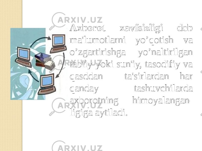 Axborot xavfsizligi dеb ma&#39;lumotlarni yo’qotish va o’zgartirishga yo’naltirilgan tabiiy yoki sun&#39;iy, tasodifiy va qasddan ta&#39;sirlardan har qanday tashuvchilarda axborotning himoyalangan- ligiga aytiladi. 