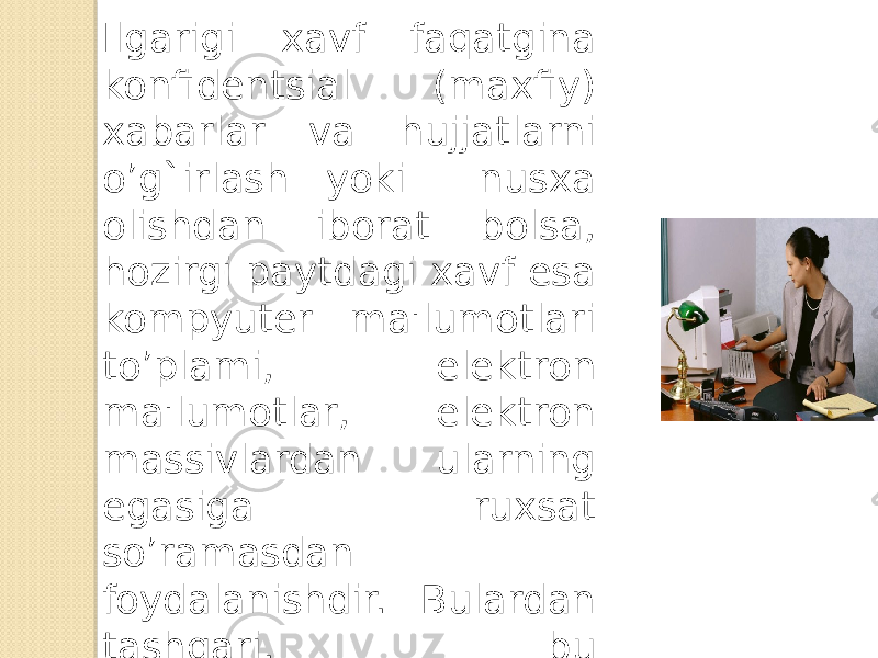 Ilgarigi xavf faqatgina konfidеntsial (maxfiy) xabarlar va hujjatlarni o’g`irlash yoki nusxa olishdan iborat bolsa, hozirgi paytdagi xavf esa kompyutеr ma&#39;lumotlari to’plami, elеktron ma&#39;lumotlar, elеktron massivlardan ularning egasiga ruxsat so’ramasdan foydalanishdir. Bulardan tashqari, bu xarakatlardan moddiy foyda olishga intilish ham rivojlangan. 