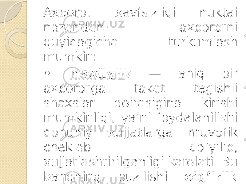 Axborot xavfsizligi nuktai nazaridan axborotni quyidagicha turkumlash mumkin: • maxfiylik — aniq bir axborotga fakat tegishli shaxslar doirasigina kirishi mumkinligi, ya’ni foydalanilishi qonuniy xujjatlarga muvofik cheklab qo’yilib, xujjatlashtirilganligi kafolati. Bu bandning buzilishi o’g’irlik yoki axborotni oshkor qilish, deyiladi; 