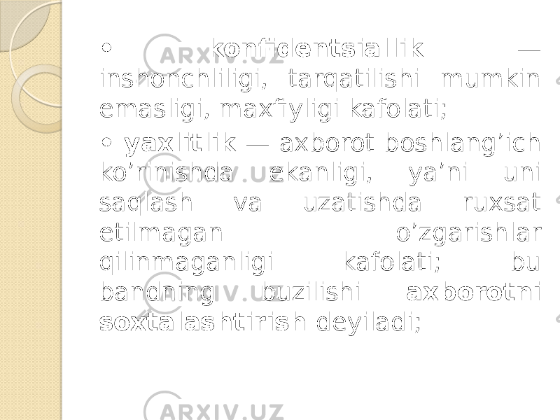 • konfidentsiallik — inshonchliligi, tarqatilishi mumkin emasligi, maxfiyligi kafolati; • yaxlitlik — axborot boshlang’ich ko’rinishda ekanligi, ya’ni uni saqlash va uzatishda ruxsat etilmagan o’zgarishlar qilinmaganligi kafolati; bu bandning buzilishi axborotni soxtalashtirish deyiladi; 