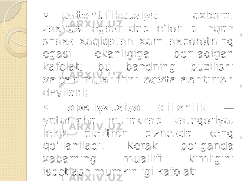 • autentifikatsiya — axborot zaxirasi egasi deb e’lon qilingan shaxs xaqiqatan xam axborotning ega si ekanligiga beriladigan kafolat; bu bandning buzilishi xabar muallifini soxtalashtirish deyiladi; • apellyatsiya qilishlik — yetarlicha murakkab ka tegoriya, lekin elektron biznesda keng qo’llaniladi. Kerak bo’lganda xabarning muallifi kimligini isbotlash mumkinligi kafolati. 