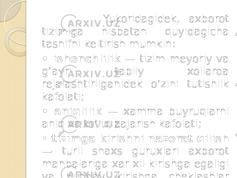  Yukoridagidek, axborot tizimiga nisbatan quyidagicha tasnifni keltirish mumkin: • ishonchlilik — tizim meyoriy va g’ayri tabiiy xollarda rejalashtirilganidek o’zini tutishlik kafo lati; • aniqlilik — xamma buyruqlarni aniq va to’liq bajarish kafolati; • tizimga kirishni nazorat qilish — turli shaxs guruxlari axborot manbalariga xar xil kirishga egaligi va bunday kirishga cheklashlar doim bajarilishlik kafolati; 