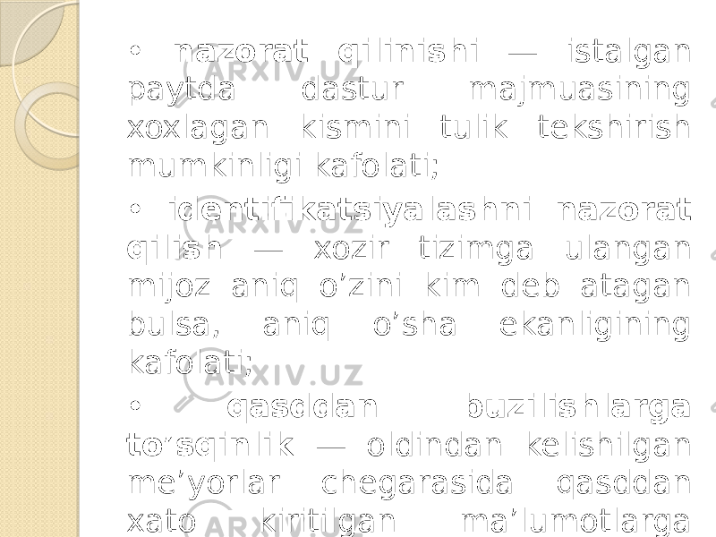 • nazorat qilinishi — istalgan paytda dastur majmuasining xoxlagan kismini tulik tekshirish mumkinligi kafolati; • identifikatsiyalashni nazorat qilish — xozir tizimga ulangan mijoz aniq o’zini kim deb atagan bulsa, aniq o’sha ekanligining kafolati; • qasddan buzilishlarga to’sqinlik — oldindan kelishilgan me’yorlar chegarasida qasddan xato kiritilgan ma’lumotlarga nisbatan tizimning oldindan kelishilgan xolda o’zini tutishi. 